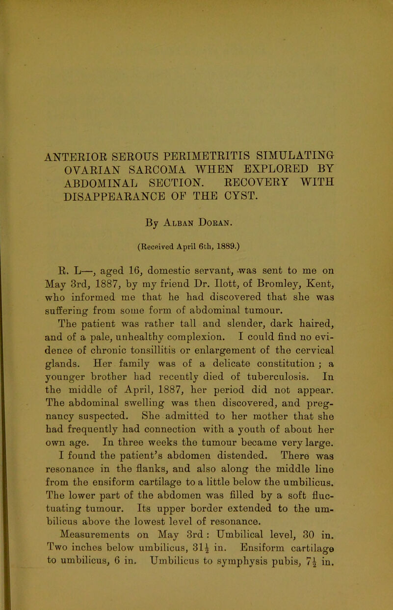 ANTERIOR SEROUS PERIMETRITIS SIMULATING OVARIAN SARCOMA WHEN EXPLORED BY ABDOMINAL SECTION. RECOVERY WITH DISAPPEARANCE OF THE CYST. By Alban Doran. (Received April 6th, 1889.) R, L—, aged 16, domestic servant, -was sent to me on May 3rd, 1887, by my friend Dr. Ilott, of Bromley, Kent, who informed me that he had discovered that she was suffering from some form of abdominal tumour. The patient was rather tall and slender, dark haired, and of a pale, unhealthy complexion. I could find no evi- dence of chronic tonsillitis or enlai’gement of the cervical glands. Her family was of a delicate constitution ; a younger brother had recently died of tuberculosis. In the middle of April, 1887, her period did not appear. The abdominal swelling was then discovered, and preg- nancy suspected. She admitted to her mother that she had frequently had connection with a youth of about her own age. In three weeks the tumour became very large. I found the patient’s abdomen distended. There was resonance in the flanks, and also along the middle line from the ensiform cartilage to a little below the umbilicus. The lower part of the abdomen was filled by a soft fluc- tuating tumour. Its upper border extended to the um- bilicus above the lowest level of resonance. Measurements on May 3rd : Umbilical level, 30 in. Two inches below umbilicus, 31 ^ in. Ensiform cartilage to umbilicus, 6 in. Umbilicus to symphysis pubis, 7^ in.