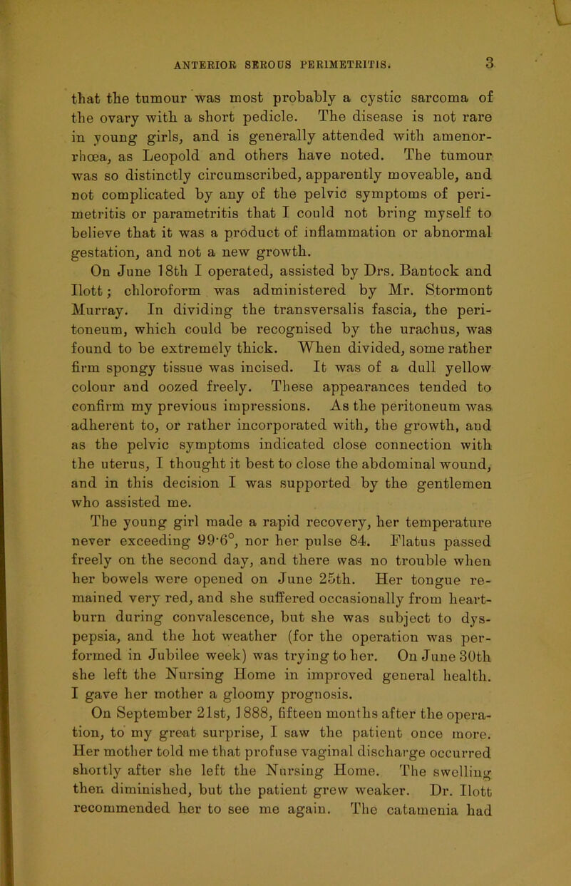 that the tumour was most probably a cystic sarcoma of the ovary with a short pedicle. The disease is not rare in young girls, and is generally attended with amenor- rhcea, as Leopold and others have noted. The tumour was so distinctly circumscribed, apparently moveable, and not complicated by any of the pelvic symptoms of pei’i- metritis or parametritis that I could not bring myself to believe that it was a product of inflammation or abnormal gestation, and not a new growth. On June 18th I operated, assisted by Drs. Bantock and Ilott; chloroform was administered by Mr. Stormont Murray. In dividing the transversalis fascia, the peri- toneum, which could be recognised by the urachus, was found to be extremely thick. When divided, some rather firm spongy tissue was incised. It was of a dull yellow colour and oozed freely. These appearances tended to confirm my previous impressions. As the peritoneum was adherent to, or rather incorporated with, the growth, and as the pelvic symptoms indicated close connection with the uterus, I thought it best to close the abdominal wound, and in this decision I was supported by the gentlemen who assisted me. The young girl made a rapid recovery, her temperature never exceeding 99'6°, nor her pulse 84. Flatus passed freely on the second day, and there was no trouble when her bowels were opened on June 25th. Her tongue re- mained very red, and she suffered occasionally from heart- burn during convalescence, but she was subject to dys- pepsia, and the hot weather (for the operation was per- formed in Jubilee week) was trying to her. On June 30th she left the Nursing Home in improved general health. I gave her mother a gloomy prognosis. On September 21st, 1888, fifteen months after the opera- tion, to my great surprise, I saw the patient once more. Her mother told me that profuse vaginal discharge occurred shoitly after she left the Nursing Home. The swelling then diminished, but the patient grew weaker. Dr. Ilott recommended ker to see me again. The catamenia had