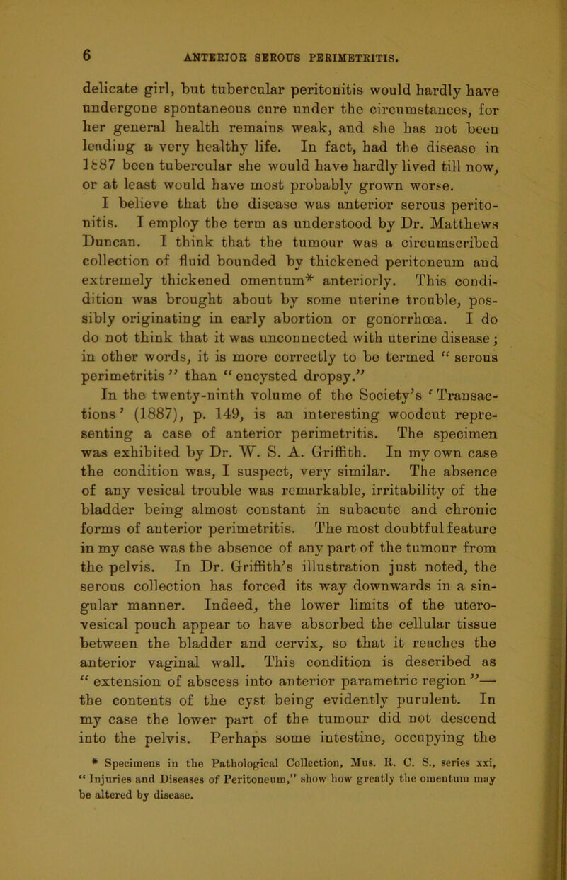 delicate girl, but tubercular peritonitis would hardly have undergone spontaneous cure under the circumstances, for her general health remains weak, and she has not been lending a very healthy life. In fact, had the disease in 1887 been tubercular she would have hardly lived till now, or at least would have most probably grown worse. I believe that the disease was anterior serous perito- nitis. I employ the term as understood by Dr. Matthews Duncan. I think that the tumour was a circumscribed collection of fluid bounded by thickened peritoneum and extremely thickened omentum* anteriorly. This condi- dition was brought about by some uterine trouble, pos- sibly originating in early abortion or gonorrhoea. I do do not think that it was unconnected with uterine disease ; in other words, it is more correctly to be termed “ serous perimetritis” than “encysted dropsy.” In the twenty-ninth volume of the Society’s ‘ Transac- tions ’ (1887), p. 149, is an interesting woodcut repre- senting a case of anterior perimetritis. The specimen was exhibited by Dr. W. S. A. Griffith. In my own case the condition was, I suspect, very similar. The absence of any vesical trouble was remarkable, irritability of the bladder being almost constant in subacute and chronic forms of anterior perimetritis. The most doubtful feature in my case was the absence of any part of the tumour from the pelvis. In Dr. Griffith’s illustration just noted, the serous collection has forced its way downwards in a sin- gular manner. Indeed, the lower limits of the utero- vesical pouch appear to have absorbed the cellular tissue between the bladder and cervix, so that it reaches the anterior vaginal wall. This condition is described as “ extension of abscess into anterior parametric region ”— the contents of the cyst being evidently purulent. In my case the lower part of the tumour did not descend into the pelvis. Perhaps some intestine, occupying the * Specimens in the Pathological Collection, Mus. R. C. S., series xxi, “ Injuries and Diseases of Peritoneum,” show how greatly the omentum may be altered by disease.