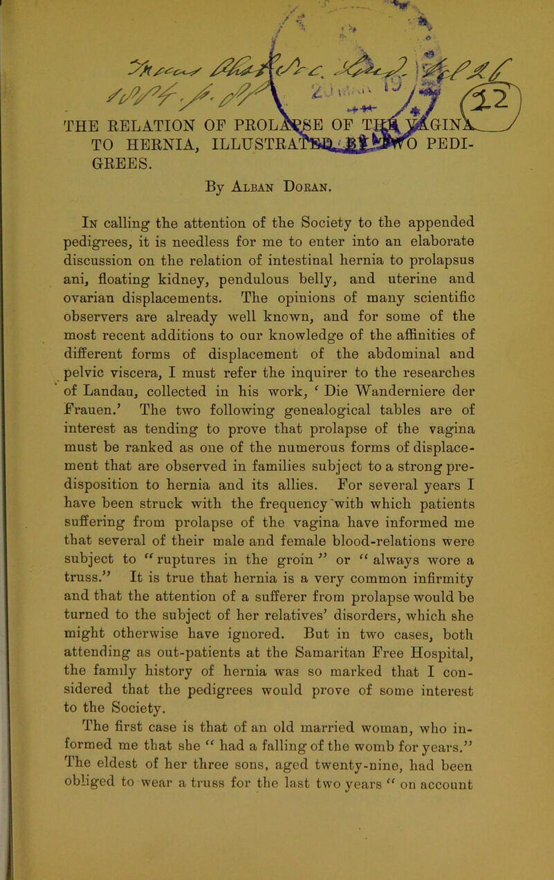 THE RELATION OF TO HERNIA, ILLUSTRA GREES. GIN PEDI By Alban Doran. In calling tlie attention of tlie Society to tlie appended pedigrees, it is needless for me to enter into an elaborate discussion on tbe relation of intestinal hernia to prolapsus ani, floating kidney, pendulous belly, and uterine and ovarian displacements. The opinions of many scientific observers are already well known, and for some of the most recent additions to our knowledge of the affinities of different forms of displacement of the abdominal and pelvic viscera, I must refer the inquirer to the researches of Landau, collected in his work, ‘ Die Wanderniere der Frauen.’ The two following genealogical tables are of interest as tending to prove that prolapse of the vagina must be ranked as one of the numerous forms of displace- ment that are observed in families subject to a strong pre- disposition to hernia and its allies. For several years I have been struck with the frequency with which patients suffering from prolapse of the vagina have informed me that several of their male and female blood-relations were subject to “ ruptures in the groin ” or “ always wore a truss.” It is true that hernia is a very common infirmity and that the attention of a sufferer from prolapse would be turned to the subject of her relatives’ disorders, which she might otherwise have ignored. But in two cases, both attending as out-patients at the Samaritan Free Hospital, the family history of hernia was so marked that I con- sidered that the pedigrees would prove of some interest to the Society. The first case is that of an old married woman, who in- formed me that she “ had a falling of the womb for years.” The eldest of her three sons, aged twenty-nine, had been obliged to wear a truss for the last two years “ on account