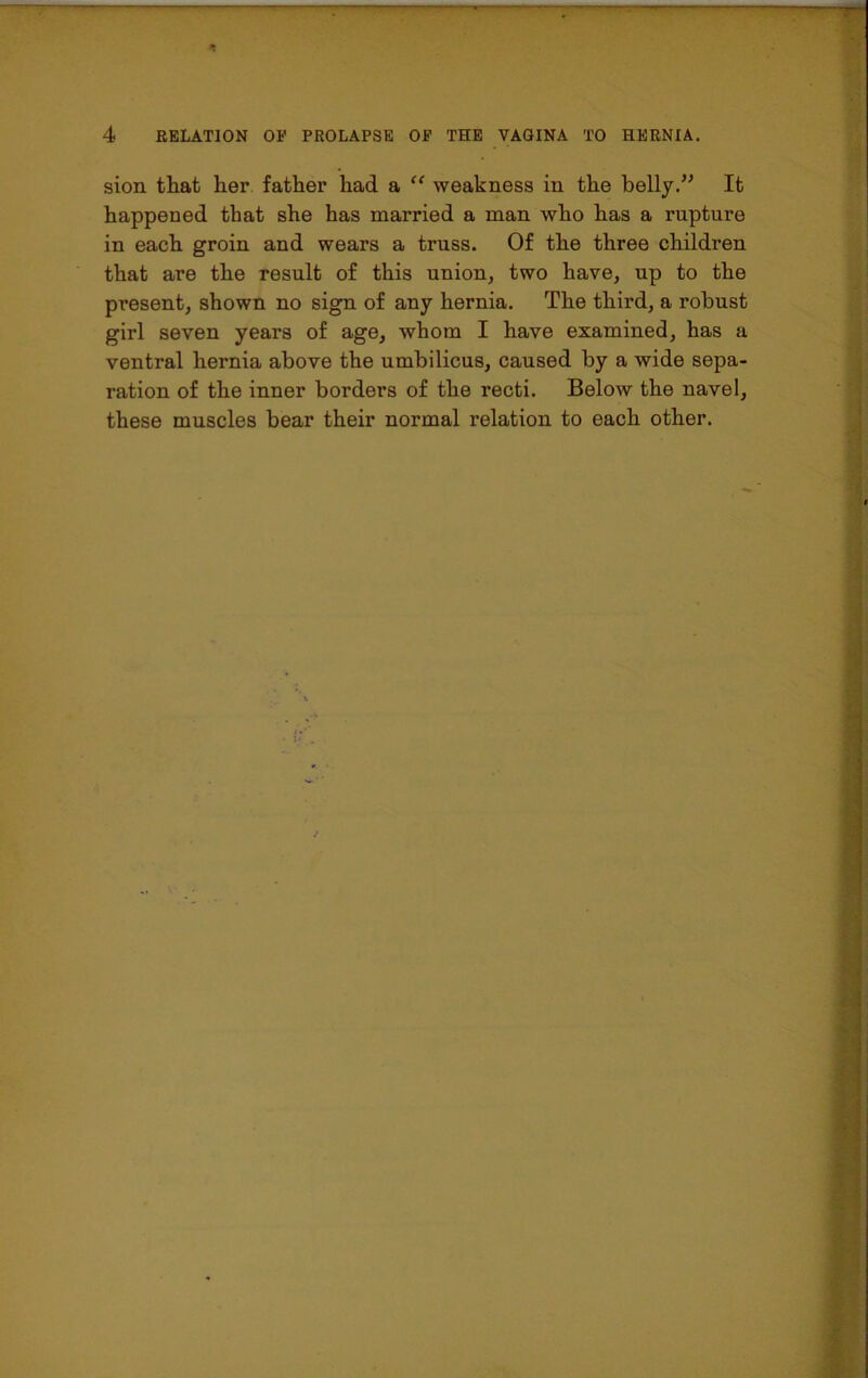 sion that her father had a “ weakness in the belly.” It happened that she has married a man who has a rupture in each groin and wears a truss. Of the three children that are the result of this union, two have, up to the present, shown no sign of any hernia. The third, a robust girl seven years of age, whom I have examined, has a ventral hernia above the umbilicus, caused by a wide sepa- ration of the inner borders of the recti. Below the navel, these muscles bear their normal relation to each other.