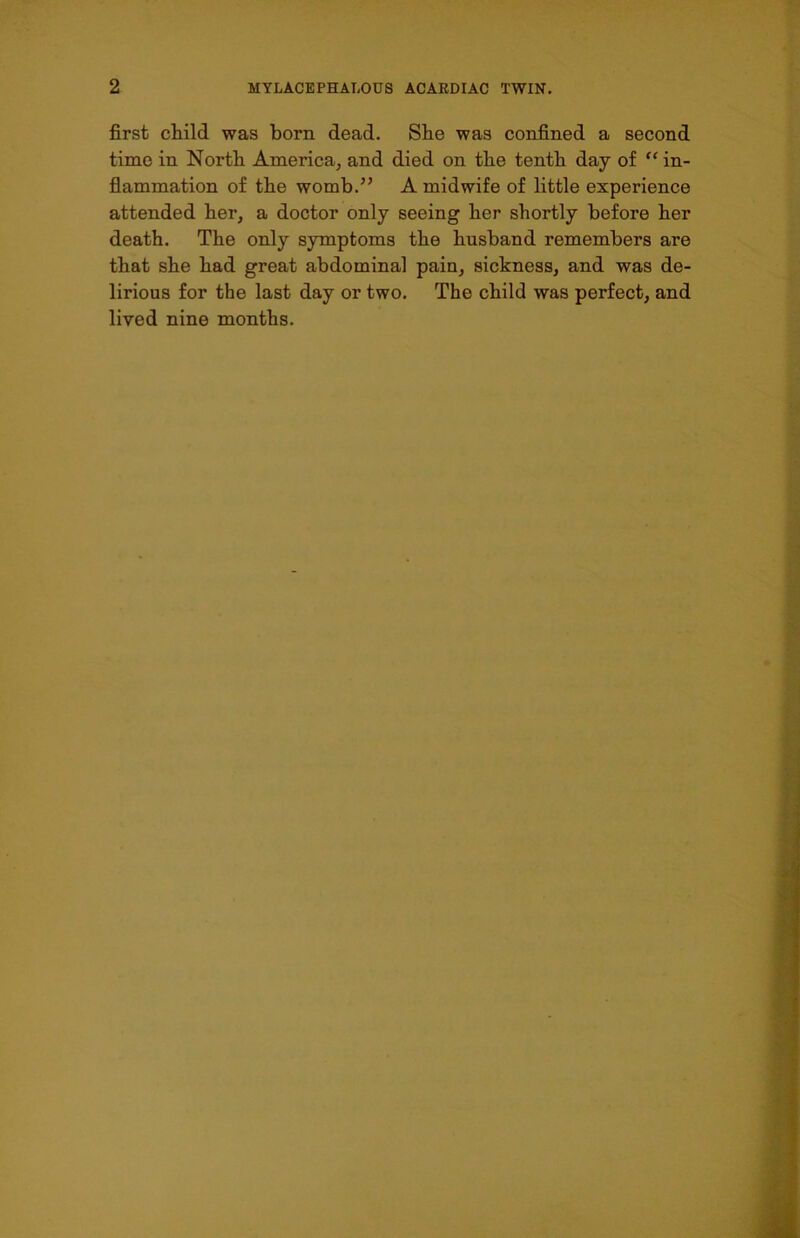 first child was born dead. She was confined a second time in North America, and died on the tenth day of “ in- flammation of the womb.” A midwife of little experience attended her, a doctor only seeing her shortly before her death. The only symptoms the husband remembers are that she had great abdominal pain, sickness, and was de- lirious for the last day or two. The child was perfect, and lived nine months.