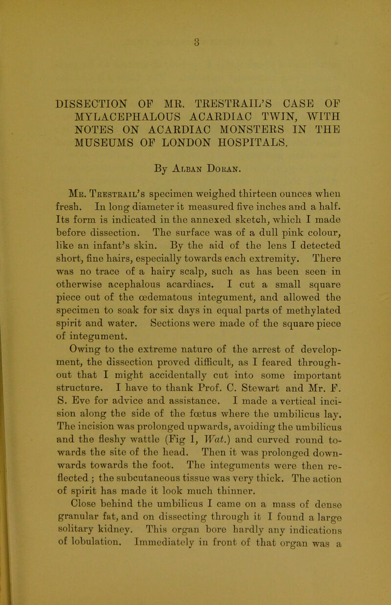 DISSECTION OF MR. TRESTRAIL’S CASE OF MYLACEPHALOUS ACARDIAC TWIN, WITH NOTES ON ACARDIAC MONSTERS IN THE MUSEUMS OF LONDON HOSPITALS. By Alban Doran. Mr. Trestrail’s specimen weighed thirteen ounces when fresh. In long diameter it measured five inches and a half. Its form is indicated in the annexed sketch, which I made before dissection. The surface was of a dull pink colour, like an infant’s skin. By the aid of the lens I detected short, fine hairs, especially towards each extremity. There was no trace of a hairy scalp, such as has been seen in otherwise acephalous acardiacs. I cut a small square piece out of the oedematous integument, and allowed the specimen to soak for six days in equal parts of methylated spirit and water. Sections were made of the square piece of integument. Owing to the extreme nature of the arrest of develop- ment, the dissection proved difficult, as I feared through- out that I might accidentally cut into some important structure. I have to thank Prof. C. Stewart and Mr. F. S. Eve for advice and assistance. I made a vertical inci- sion along the side of the foetus where the umbilicus lay. The incision was prolonged upwards, avoiding the umbilicus and the fleshy wattle (Fig 1, Wat.) and curved round to- wards the site of the head. Then it was prolonged down- wards towards the foot. The integuments were then re- flected ; the subcutaneous tissue was very thick. The action of spirit has made it look much thinner. Close behind the umbilicus I came on a mass of dense granular fat, and on dissecting through it I found a large solitary kidney. This organ bore hardly any indications of lobulation. Immediately in front of that organ was a