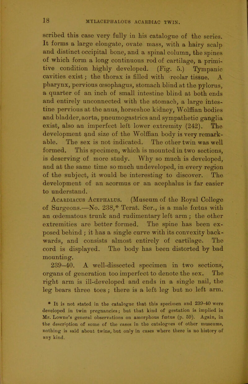 scribed this case very fully in his catalogue of the series. It forms a large elongate, ovate mass, with a hairy scalp and distinct occipital bone, and a spinal column, the spines of which form a long continuous rod of cartilage, a primi- tive condition highly developed. (Fig. 5.) Tympanic cavities exist; the thorax is filled with reolar tissue. A pharynx, pervious oesophagus, stomach blind at the pylorus, a quarter of an inch of small intestine blind at both ends and entirely unconnected with the stomach, a large intes- tine pervious at the anus, horseshoe kidney, Wolffian bodies and bladder, aorta, pneumogastrics and sympathetic ganglia exist, also an imperfect left lower extremity (242). The development and size of the Wolffian body is very remark- able. The sex is not indicated. The other twin was well formed. This specimen, which is mounted in two sections, is deserving of more study. Why so much is developed, and at tbe same time so much undeveloped, in every region of the subject, it would be interesting to discover. The development of an acormus or an acephalus is far easier to understand. Acardiaccs Acephalus. (Museum of the Royal College of Surgeons.—No. 238,* Terat. Ser., is a male foetus with an oedematous trunk and rudimentary left arm ; the other extremities are better formed. The spine has been ex- posed behind ; it has a single curve with its convexity back- wards, and consists almost entirely of cartilage. The cord is displayed. The body has been distorted by bad mounting. 239—40. A well-dissected specimen in two sections, organs of generation too imperfect to denote the sex. The right arm is ill-developed and ends in a single nail, the leg bears three toes; there is a left leg but no left arm. * It is not stated in the catalogue that this specimen and 239-40 were developed in twin pregnancies; hut that kind of gestation is implied in Mr. Lowne’s general observations on amorphous foetus (p. 59). Again, in the description of some of the cases in the catalogues of other museums, nothing is said about twins, but only in cases where there is no history of any kind.