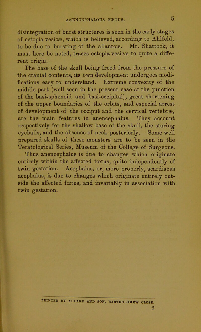 disintegration of burst structures is seen in the early stages of ectopia vesicae, which is believed, according to Ahlfeld, to be due to bursting of the allantois. Mr. Shattock, it must here be noted, traces ectopia vesicae to quite a diffe- rent origin. The base of the skull being freed from the pressure of the cranial contents, its own development undergoes modi- fications easy to understand. Extreme convexity of the middle part (well seen in the present case at the junction of the basi-sphenoid and basi-occipital), great shortening of the upper boundaries of the orbits, and especial arrest of development of the occiput and the cervical vertebrae, are the main features in anencephalus. They account respectively for the shallow base of the skull, the staring eyeballs, and the absence of neck posteriorly. Some well prepared skulls of these monsters are to be seen in tbe Teratological Series, Museum of the College of Surgeons. Thus anencephalus is due to changes which originate entirely within the affected foetus, quite independently of twin gestation. Acephalus, or, more properly, acardiacus acephalus, is due to changes which originate entirely out- side the affected foetus, and invariably in association with twin gestation. FEINTED BY ADLABD AND BON, BABTHOLOMEW CL09B. 2