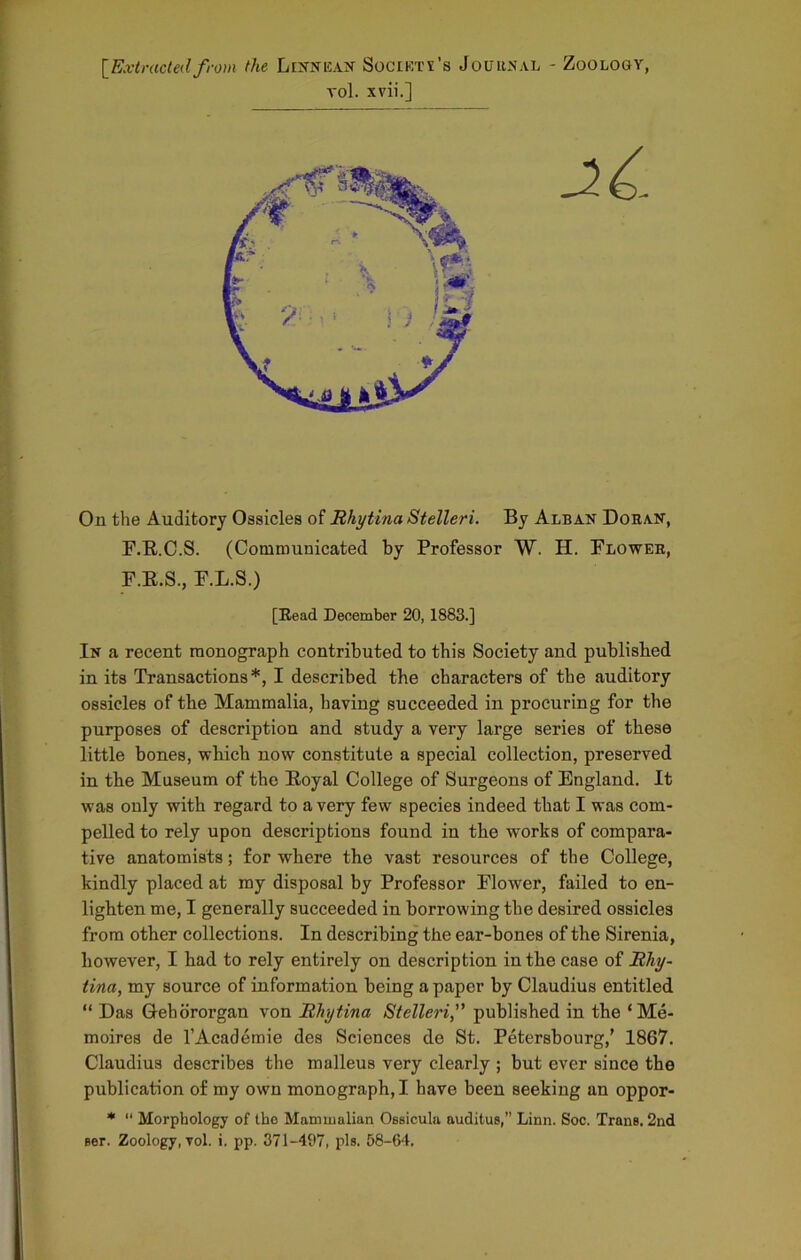 [Extractedfrom the Linnean Society's Journal - Zoology, vol. xvii.] On the Auditory Ossicles of Rhytina Stelleri. By Alban Doran, F.R.C.S. (Communicated by Professor W. H. Flower, F.E.S., F.L.S.) [Read December 20, 1883.] In a recent monograph contributed to this Society and published in its Transactions*, I described the characters of the auditory ossicles of the Mammalia, having succeeded in procuring for the purposes of description and study a very large series of these little bones, which now constitute a special collection, preserved in the Museum of the Royal College of Surgeons of England. It was only with regard to a very few species indeed that I was com- pelled to rely upon descriptions found in the works of compara- tive anatomists; for where the vast resources of the College, kindly placed at my disposal by Professor Flower, failed to en- lighten me, I generally succeeded in borrowing the desired ossicles from other collections. In describing the ear-bones of the Sirenia, however, I had to rely entirely on description in the case of Rhy- tina, my source of information being a paper by Claudius entitled “ Das Gehororgan von Rhytina Stelleripublished in the ‘Me- moires de l’Academie des Sciences de St. Petersbourg,’ 1867. Claudius describes the malleus very clearly ; but ever since the publication of my own monograph, I have been seeking an oppor- * “ Morphology of the Mammalian OBsicula auditus,” Linn. Soc. Trane. 2nd