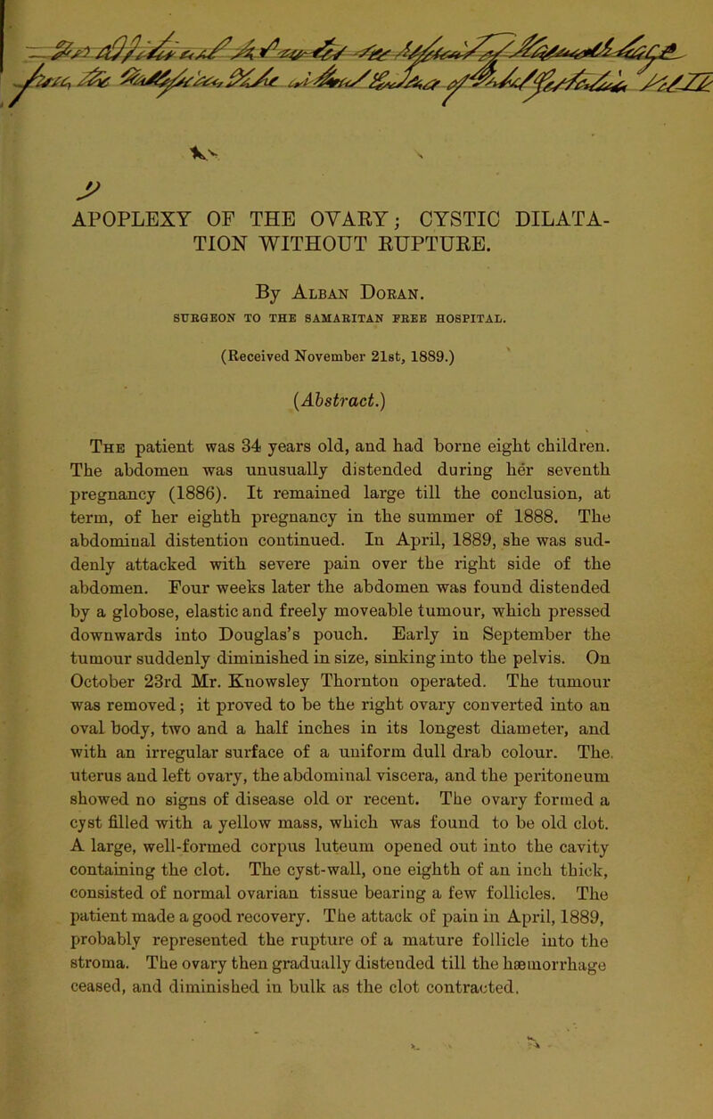 APOPLEXY OF THE OVARY; CYSTIC DILATA- TION WITHOUT RUPTURE. By Alban Doran. SURGEON TO THE SAMARITAN FREE HOSPITAL. (Received November 21st, 1889.) (Abstract.) The patient was 84 years old, and had borne eight children. The abdomen was unusually distended during her seventh pregnancy (1886). It remained large till the conclusion, at term, of her eighth pregnancy in the summer of 1888. The abdominal distention continued. In April, 1889, she was sud- denly attacked with severe pain over the right side of the abdomen. Four weeks later the abdomen was found distended by a globose, elastic and freely moveable tumour, which pressed downwards into Douglas’s pouch. Early in September the tumour suddenly diminished in size, sinking into the pelvis. On October 23rd Mr. Knowsley Thornton operated. The tumour was removed; it proved to be the right ovary converted into an oval body, two and a half inches in its longest diameter, and with an irregular surface of a uniform dull drab colour. The. uterus and left ovary, the abdominal viscera, and the peritoneum showed no signs of disease old or recent. The ovary formed a cyst filled with a yellow mass, which was found to be old clot. A large, well-formed corpus luteum opened out into the cavity containing the clot. The cyst-wall, one eighth of an inch thick, consisted of normal ovarian tissue bearing a few follicles. The patient made a good recovery. The attack of pain in April, 1889, probably represented the rupture of a mature follicle into the stroma. The ovary then gradually distended till the haemorrhage ceased, and diminished in bulk as the clot contracted.