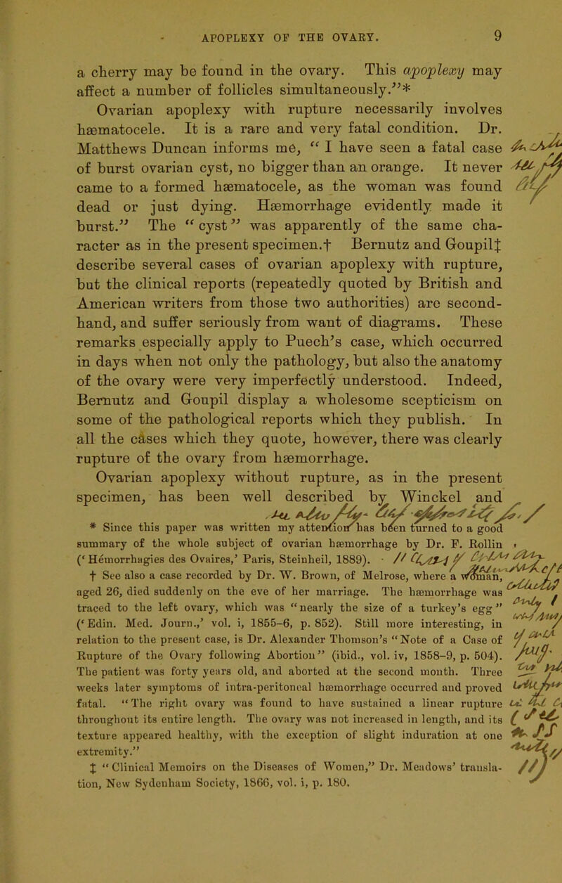 fa Y a cherry may be found in the ovary. This apoplexy may affect a number of follicles simultaneously.'”* Ovarian apoplexy with rupture necessarily involves haematocele. It is a rare and very fatal condition. Dr. Matthews Duncan informs me, “ I have seen a fatal case of burst ovarian cyst, no bigger than an orange. It never came to a formed hsematocele, as the woman was found dead or just dying. Haemorrhage evidently made it burst.” The “ cyst ” was apparently of the same cha- racter as in the present specimen.f Bernutz and GoupilJ describe several cases of ovarian apoplexy with rupture, but the clinical reports (repeatedly quoted by British and American writers from those two authorities) are second- hand, and suffer seriously from want of diagrams. These remarks especially apply to Puech’s case, which occurred in days when not only the pathology, but also the anatomy of the ovary were very imperfectly understood. Indeed, Bernutz and Goupil display a wholesome scepticism on some of the pathological reports which they publish. In all the cases which they quote, however, there was clearly rupture of the ovary from haemorrhage. Ovarian apoplexy without rupture, as in the present specimen, has been well described by Winckel and * Since this paper was written my attention: has bten turned to a good summary of the whole subject of ovarian haemorrhage by Dr. F. Rollin (‘Hemorrhagies des Ovaires,’ Paris, Steinlieil, 1889). • // Any f See also a case recorded by Dr. W. Brown, of Melrose, where a man/ aged 26, died suddenly on the eve of her marriage. The haemorrhage was traced to the left ovary, which was “ nearly the size of a turkey’s egg ” L (‘ Edin. Med. Journ.,’ vol. i, 1855-6, p.852). Still more interesting, in relation to the present case, is Dr. Alexander Thomson’s “Note of a Case of Rupture of the Ovary following Abortion” (ibid., vol. iv, 1858-9, p. 504). The patient was forty years old, and aborted at the second month. Three weeks later symptoms of intra-peritoneal haemorrhage Occurred and proved fatal. “ The right ovary was found to have sustained a linear rupture M throughout its entire length. The ovary was not increased in length, and its C texture appeared healthy, with the exception of slight induration at one ^ extremity.” $ “ Clinical Memoirs on the Diseases of Women,” Dr. Meadows’ trausla- //} tion, New Sydenham Society, 1866, vol. i, p. 180. ^ d ft* IA M-, -Cvt yU,