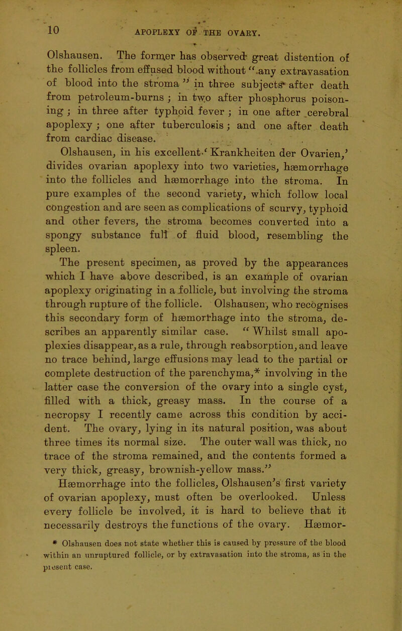 Olshausen. The former has observed- great distention of the follicles from effused blood without “.any extravasation of blood into the stroma ” in three subjects* after death from petroleum-burns ; in two after phosphorus poison- ing ; in three after typhoid fever ; in one after .cerebral apoplexy ; one after tuberculosis; and one after death from cardiac disease. Olshausen, in his excellent-' Krankbeiten der Ovarien/ divides ovarian apoplexy into two varieties, haemorrhage into the follicles and haemorrhage into the stroma. In pure examples of the second variety, which follow local congestion and are seen as complications of scurvy, typhoid and other fevers, the stroma becomes converted into a spongy substance full of fluid blood, resembling the spleen. The present specimen, as proved by the appearances which I have above described, is an example of ovarian apoplexy originating in a follicle, but involving the stroma through rupture of the follicle. Olshausen, who recognises this secondary form of hasinorfhage into the stroma, de- scribes an apparently similar case. “ Whilst small apo- plexies disappear, as a rule, through reabsorption, and leave no trace behind, large effusions may lead to the partial or complete destruction of the parenchyma,* involving in the latter case the conversion of the ovary into a single cyst, filled with a thick, greasy mass. In the course of a necropsy I recently came across this condition by acci- dent. The ovary, lying in its natural position, was about three times its normal size. The outer wall was thick, no trace of the stroma remained, and the contents formed a very thick, greasy, brownish-yellow mass.” Haemorrhage into the follicles, Olshausen's first variety of ovarian apoplexy, must often be overlooked. Unless every follicle be involved, it is hard to believe that it necessarily destroys the functions of the ovary. Haemor- # Olshausen does not state whether this is caused by pressure of the blood within an unruptured follicle, or by extravasation into the stroma, as in the piesent case.