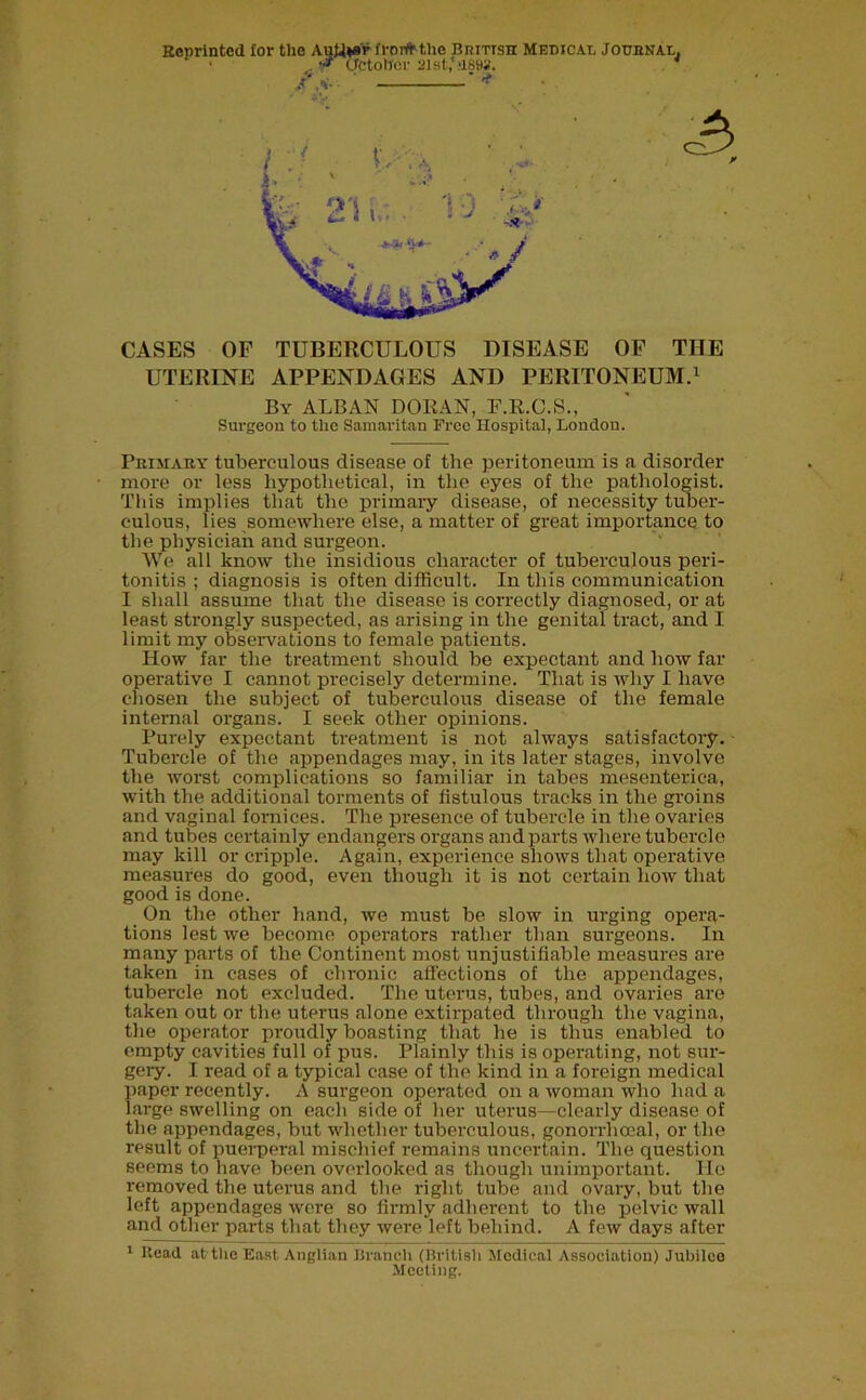 CASES OF TUBERCULOUS DISEASE OF THE UTERINE APPENDAGES AND PERITONEUM.1 By ALBAN DORAN, F.R.C.S., Surgeon to the Samaritan Free Hospital, London. Primary tuberculous disease of the peritoneum is a disorder more or less hypothetical, in the eyes of the pathologist. This implies that the primary disease, of necessity tuber- culous, lies somewhere else, a matter of great importance to the physician and surgeon. We all know the insidious character of tuberculous peri- tonitis ; diagnosis is often difficult. In this communication I shall assume that the disease is correctly diagnosed, or at least strongly suspected, as arising in the genital tract, and I limit my observations to female patients. How far the treatment should be expectant and how far operative I cannot precisely determine. That is why I have chosen the subject of tuberculous disease of the female internal organs. I seek other opinions. Purely expectant treatment is not always satisfactory. Tubercle of the appendages may, in its later stages, involve the worst complications so familiar in tabes mesenterica, with the additional torments of listulous tracks in the groins and vaginal fornices. The presence of tubercle in the ovaries and tubes certainly endangers organs and parts where tubercle may kill or cripple. Again, experience shows that operative measures do good, even though it is not certain how that good is done. On the other hand, we must be slow in urging opera- tions lest we become operators rather than surgeons. In many parts of the Continent most unjustifiable measures are taken in cases of chronic affections of the appendages, tubercle not excluded. The uterus, tubes, and ovaries are taken out or the uterus alone extirpated through the vagina, the operator proudly boasting that he is thus enabled to empty cavities full of pus. Plainly this is operating, not sur- gery. I read of a typical case of the kind in a foreign medical paper recently. A surgeon operated on a woman who had a large swelling on each side of her uterus—clearly disease of the appendages, but whether tuberculous, gonorrhoeal, or the result of puerperal mischief remains uncertain. The question seems to have been overlooked as though unimportant. He removed the uterus and the right tube and ovary, but the left appendages were so firmly adherent to the pelvic wall and other parts that they were left behind. A few days after 1 Head at the East Anglian Branch (British Medical Association) Jubilee Meeting.