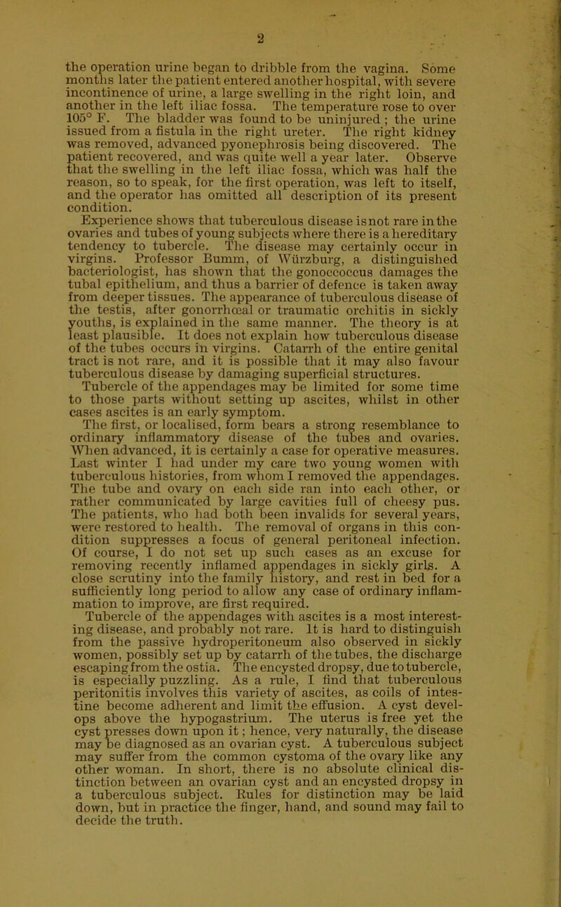 the operation urine began to dribble from the vagina. Some months later the patient entered another hospital, with severe incontinence of urine, a large swelling in the right loin, and another in the left iliac fossa. The temperature rose to over 105° F. The bladder was found to be uninjured; the urine issued from a fistula in the right ureter. The right kidney was removed, advanced pyonephrosis being discovered. The patient recovered, and was quite well a year later. Observe that the swelling in the left iliac fossa, which was half the reason, so to speak, for the first operation, was left to itself, and the operator has omitted all description of its present condition. Experience shows that tuberculous disease isnot rare in the ovaries and tubes of young subjects where there is a hereditary tendency to tubercle. The disease may certainly occur in virgins. Professor Bumm, of Wurzburg, a distinguished bacteriologist, has shown that the gonoccoccus damages the tubal epithelium, and thus a barrier of defence is taken away from deeper tissues. The appearance of tuberculous disease of the testis, after gonorrhoeal or traumatic orchitis in sickly youths, is explained in the same manner. The theory is at least plausible. It does not explain how tuberculous disease of the tubes occurs in virgins. Catarrh of the entire genital tract is not rare, and it is possible that it may also favour tuberculous disease by damaging superficial structures. Tubercle of the appendages may be limited for some time to those parts without setting up ascites, whilst in other cases ascites is an early symptom. The first, or localised, form bears a strong resemblance to ordinary inflammatory disease of the tubes and ovaries. When advanced, it is certainly a case for operative measures. Last winter I had under my care two young women with tuberculous histories, from whom I removed the appendages. The tube and ovary on each side ran into each other, or rather communicated by large cavities full of cheesy pus. The patients, who had both been invalids for several years, were restored to health. The removal of organs in this con- dition suppresses a focus of general peritoneal infection. Of course, I do not set up such cases as an excuse for removing recently inflamed appendages in sickly girls. A close scrutiny into the family history, and rest in bed for a sufficiently long period to allow any case of ordinary inflam- mation to improve, are first required. Tubercle of the appendages with ascites is a most interest- ing disease, and probably not rare. It is hard to distinguish from the passive hydroperitoneum also observed in sickly women, possibly set up by catarrh of the tubes, the discharge escaping from the ostia. The encysted dropsy, due to tubercle, is especially puzzling. As a rule, I find that tuberculous peritonitis involves this variety of ascites, as coils of intes- tine become adherent and limit the effusion. A cyst devel- ops above the hypogastrium. The uterus is free yet the cyst presses down upon it; hence, very naturally, the disease may be diagnosed as an ovarian cyst. A tuberculous subject may suffer from the common cystoma of the ovary like any other woman. In short, there is no absolute clinical dis- tinction between an ovarian cyst and an encysted dropsy in a tuberculous subject. Eules for distinction may be laid down, but in practice the finger, hand, and sound may fail to decide the truth.