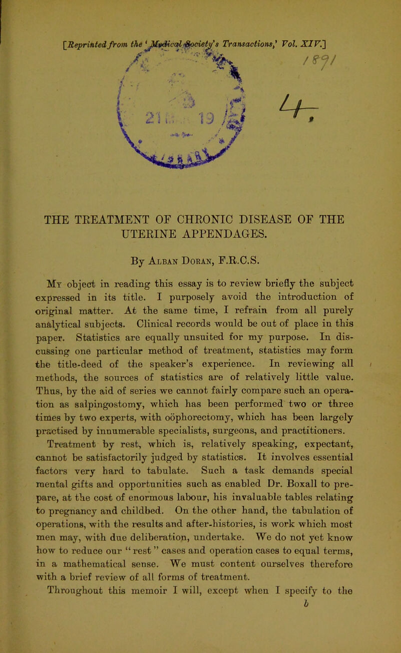 THE TREATMENT OF CHRONIC DISEASE OF THE UTERINE APPENDAGES. By Alban Doran, F.R.C.S. Mt object in reading this essay is to review briefly the subject expressed in its title. I purposely avoid the introduction of original matter. At tbe same time, I refrain from all purely analytical subjects. Clinical records would be out of place in tbis paper. Statistics are equally unsuited for my purpose. In dis- cussing one particular method of treatment, statistics may form the title-deed of the speaker’s experience. In reviewing all methods, the sources of statistics are of relatively little value. Thus, by the aid of series we cannot fairly compare such an opera- tion as salpingostomy, which has been performed two or three times by two experts, with oophorectomy, which has been largely practised by innumerable specialists, surgeons, and practitioners. Treatment by rest, which is, relatively speaking, expectant, cannot be satisfactorily judged by statistics. It involves essential factors very hard to tabulate. Such a task demands special mental gifts and opportunities such as enabled Dr. Boxall to pre- pare, at the cost of enormous labour, his invaluable tables relating to pregnancy and childbed. On the other hand, the tabulation of operations, with the results and after-histories, is work which most men may, with due deliberation, undertake. We do not yet know how to reduce our “ rest ” cases and operation cases to equal terms, in a mathematical sense. We must content ourselves therefore with a brief review of all forms of treatment. Throughout this memoir I will, except when I specify to the b