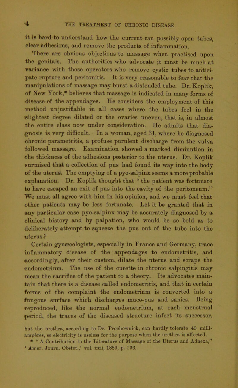 it if? hard to understand how the current can possibly open tubes, clear adhesions, and remove the products of inflammation. There are obvious objections to massage when practised upon the genitals. The authorities who advocate it must be much at variance with those operators who remove cystic tubes to antici- pate rupture and peritonitis. It is very reasonable to fear that the manipulations of massage may burst a distended tube. Dr. Koplik, of New York,* believes that massage is indicated in many forms of •disease of the appendages. He considers the employment of this method unjustifiable in all cases where the tubes feel in the slightest degree dilated or the ovaries uneven, that is, in almost the entire class now under consideration. He admits that dia- gnosis is very difficult. In a woman, aged 31, where he diagnosed chronic parametritis, a profuse purulent discharge from the vulva followed massage. Examination showed a marked diminution in the thickness of the adhesions posterior to the uterus. Dr. Koplik surmised that a collection of pus had found its way into the body of the uterus. The emptying of a pyo-salpinx seems a more probable explanation. Dr. Koplik thought that “the patient was fortunate to have escaped an exit of pus into the cavity of the peritoneum.” We must all agree with him in his opinion, and we must feel that other patients may be less fortunate. Let it be granted that in any particular case pyo-salpinx may be accurately diagnosed by a clinical history and by palpation, who would be so bold as to deliberately attempt to squeeze the pus out of the tube into the uterus ? Certain gynaecologists, especially in France and Germany, trace inflammatory disease of the appendages to endometritis, and ■accordingly, after their custom, dilate the uterus and scrape the endometrium. The use of the curette in chronic salpingitis may mean the sacrifice of the patient to a theory. Its advocates main- tain that there is a disease called endometritis, and that in certain forms of the complaint the endometrium is converted into a (fungous surface which discharges muco-pus and sanies. Being reproduced, like the normal endometrium, at each menstrual period, the traces of the diseased structure infect its successor. but the urethra, according to Dr. Prochownick, can hardly tolerate 40 milli- ampferes, so electricity is useless for the purpose when the urethra is affected. # “ A Contribution to the Literature of Massage of the Uterus and Adnexa,” ‘ Amer. Journ. Obstet.,’ vol. xxii, 1889, p. 136.