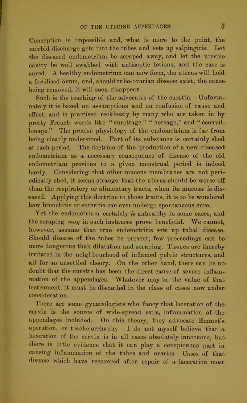 Conception is impossible and, wbat is more to the point, the morbid discharge gets into the tubes and sets up salpingitis. Let the diseased endometrium be scraped away, and let the uterine cavity be well swabbed with antiseptic lotions, and the case is cured. A healthy endometrium can now form, the uterus will hold a fertilised ovum, and, should tubo-ovarian disease exist, the cause' being removed, it will soon disappear. Such is the teaching of the advocates of the curette. Unfortu- nately it is based on assumptions and on confusion of cause and effect, and is practised recklessly by many who are taken in by pretty French words like “curettage,” “hersage,” and “ ecouvil- lonage.” The precise physiology of the endometrium is far from being clearly understood. Part of its substance is certainly shed at each period. The doctrine of the production of a new diseased endometrium as a necessary consequence of disease of the old endometrium previous to a given menstrual period is indeed hardy. Considering that other mucous membranes are not peri- odically shed, it seems strange that the uterus should be worse off than the respiratory or alimentary tracts, when its mucosa is dis- eased. Applying this doctrine to those tracts, it is to be wondered how bronchitis or enteritis can ever undergo spontaneous cure. Yet the endometrium certainly is unhealthy in some cases, and the scraping may in such instances prove beneficial. We cannot, however, assume that true endometritis sets up tubal disease. Should disease of the tubes be present, few proceedings can be- more dangerous than dilatation and scraping. Tissues are thereby irritated in the neighbourhood of inflamed pelvic structures, and all for an unsettled theory. On the other hand, there can be no- doubt that the curette has been the direct cause of severe inflam- mation of the appendages. Whatever may be the value of that instrument, it must be discarded in the class of cases now under consideration. There are some gynecologists who fancy that laceration of the cervix is the source of wide-spread evils, inflammation of the- appendages included. On this theory, they advocate Emmet’s- operation, or trachelorrhaphy. I do not myself believe that a laceration of the cervix is in all cases absolutely innocuous, but there is little evidence that it can play a conspicuous part in causing inflammation of the tubes and ovaries. Cases of that disease which have recovered after ropair of a laceration most