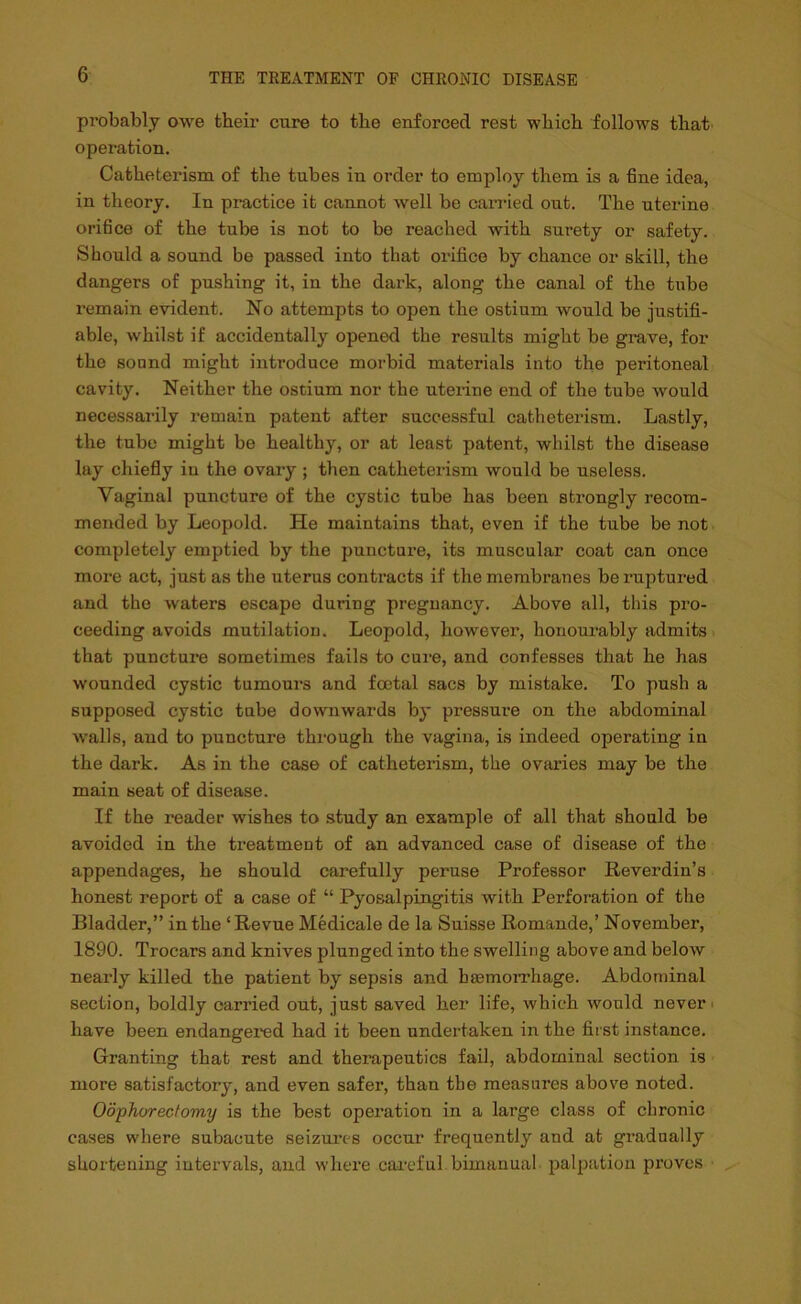 probably owe their cure to the enforced rest which follows that operation. Catheterism of the tubes in order to employ them is a fine idea, in theory. In practice it cannot well be canned out. The uterine orifice of the tube is not to be reached with surety or safety. Should a sound be passed into that orifice by chance or skill, the dangers of pushing it, in the dark, along the canal of the tube remain evident. No attempts to open the ostium would be justifi- able, whilst if accidentally opened the results might be grave, for the sound might introduce morbid materials into the peritoneal cavity. Neither the ostium nor the uterine end of the tube would necessarily remain patent after successful catheterism. Lastly, the tube might be healthy, or at least patent, whilst the disease lay chiefly in the ovary ; then catheterism would be useless. Vaginal puncture of the cystic tube has been strongly recom- mended by Leopold. He maintains that, even if the tube be not completely emptied by the puncture, its muscular coat can once more act, just as the uterus contracts if the membranes be ruptured and the waters escape during pregnancy. Above all, this pro- ceeding avoids mutilation. Leopold, however, honourably admits that puncture sometimes fails to cure, and confesses that he has wounded cystic tumours and foetal sacs by mistake. To push a supposed cystic tube downwards by pressure on the abdominal walls, and to puncture through the vagina, is indeed operating in the dark. As in the case of catheterism, the ovaries may be the main seat of disease. If the reader wishes to study an example of all that should be avoided in the treatment of an advanced case of disease of the appendages, he should carefully peruse Professor Reverdin’s honest report of a case of “ Pyosalpingitis with Perforation of the Bladder,” in the ‘Revue Medicale de la Suisse Romande,’ November, 1890. Trocars and knives plunged into the swelling above and below nearly killed the patient by sepsis and haemorrhage. Abdominal section, boldly carried out, just saved her life, which would never have been endangered had it been undertaken in the first instance. Granting that rest and therapeutics fail, abdominal section is more satisfactory, and even safer, than the measures above noted. Oophorectomy is the best operation in a large class of chronic cases where subacute seizures occur frequently and at gradually shortening intervals, and where careful bimanual palpation proves