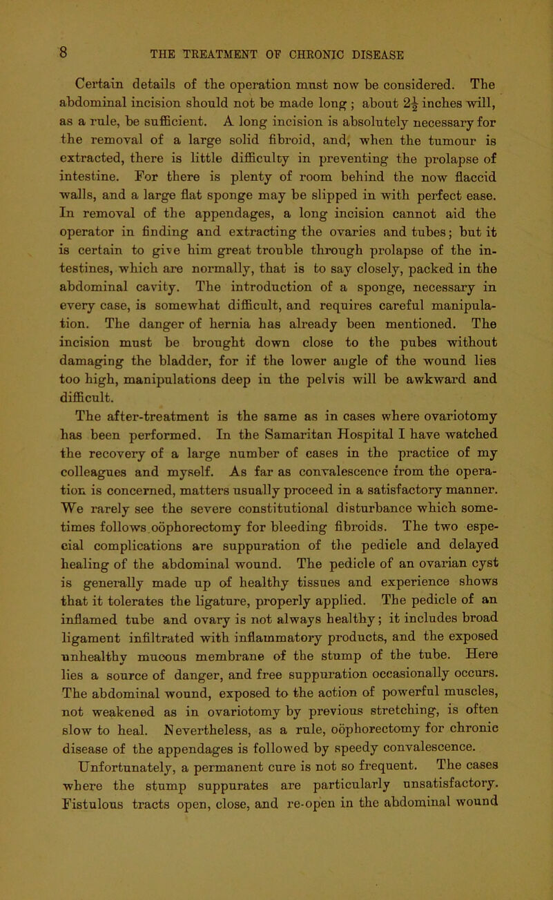 Certain details of the operation mnst now be considered. The abdominal incision should not be made long ; about 2^ inches will, as a rule, be sufficient. A long incision is absolutely necessary for the removal of a large solid fibroid, and, when the tumour is extracted, there is little difficulty in preventing the prolapse of intestine. For there is plenty of room behind the now flaccid walls, and a large flat sponge may be slipped in with perfect ease. In removal of the appendages, a long incision cannot aid the operator in finding and extracting the ovaries and tubes; but it is certain to give him great trouble through prolapse of the in- testines, which are normally, that is to say closely, packed in the abdominal cavity. The introduction of a sponge, necessary in every case, is somewhat difficult, and requires careful manipula- tion. The danger of hernia has already been mentioned. The incision must be brought down close to the pubes without damaging the bladder, for if the lower angle of the wound lies too high, manipulations deep in the pelvis will be awkward and difficult. The after-treatment is the same as in cases where ovariotomy has been performed. In the Samaritan Hospital I have watched the recovery of a large number of cases in the practice of my colleagues and myself. As far as convalescence from the opera- tion is concerned, matters usually proceed in a satisfactory manner. We rarely see the severe constitutional disturbance which some- times follows oophorectomy for bleeding fibroids. The two espe- cial complications are suppuration of the pedicle and delayed healing of the abdominal wound. The pedicle of an ovarian cyst is generally made up of healthy tissues and experience shows that it tolerates the ligature, properly applied. The pedicle of an inflamed tube and ovary is not always healthy; it includes broad ligament infiltrated with inflammatory products, and the exposed unhealthy mucous membrane of the stump of the tube. Here lies a source of danger, and free suppuration occasionally occurs. The abdominal wound, exposed to the aotion of powerful muscles, not weakened as in ovariotomy by previous stretching, is often slow to heal. Nevertheless, as a rule, oophorectomy for chronic disease of the appendages is followed by speedy convalescence. Unfortunately, a permanent cure is not so frequent. The cases where the stump suppurates are particularly unsatisfactory. Fistulous tracts open, close, and re-open in the abdominal wound