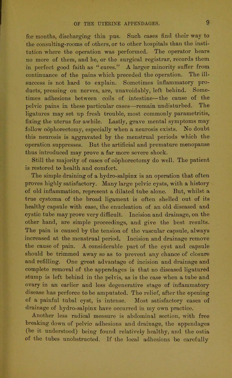 for months, discharging thin pus. Such cases find their way to the consulting-rooms of others, or to other hospitals than the insti- tution where the operation was performed. The operator hears no more of them, and he, or the surgical registrar, records them in perfect good faith as “cures.” A larger minority suffer from continuance of the pains which preceded the operation. The ill- success is not hard to explain. Sometimes inflammatory pro- ducts, pressing on nerves, are, unavoidably, left behind. Some- times adhesions between coils of intestine—the cause of the pelvic pains in these particular cases—remain undisturbed. The ligatures may set up fresh trouble, most commonly parametritis, fixing the uterus for awhile. Lastly, grave mental symptoms may follow oophorectomy, especially when a neurosis exists. No doubt this neurosis is aggravated by the menstrual periods which the operation suppresses. But the artificial and premature menopause thus introduced may prove a far more severe shock. Still the majority of cases of oophorectomy do well. The patient is restored to health and comfort. The simple draining of a hydro-salpinx is an operation that often proves highly satisfactory. Many large pelvic cysts, with a history of old inflammation, represent a dilated tube alone. But, whilst a true cystoma of the broad ligament is often shelled out of its healthy capsule with ease, the enucleation of an old diseased and cystic tube may prove very difficult. Incision and drainage, on the other hand, are simple proceedings, and give the best results. The pain is caused by the tension of the vascular capsule, always increased at the menstrual period. Incision and drainage remove the cause of pain. A considerable part of the cyst and capsule should be trimmed away so as to prevent any chance of closure and refilling. One great advantage of incision and drainage and complete removal of the appendages is that no diseased ligatured stump is left behind in the pelvis, as is the case when a tube and ovary in an earlier and less degenerative stage of inflammatory disease has perforce to be amputated. The relief, after the opening of a painful tubal cyst, is intense. Most satisfactory cases of drainage of hydro-salpinx have occurred in my own practice. Another less radical measure is abdominal section, with free breaking down of pelvic adhesions and drainage, the appendages (be it understood) being found relatively healthy, and the ostia of the tubes unobstructed. If the local adhesions bo carefully