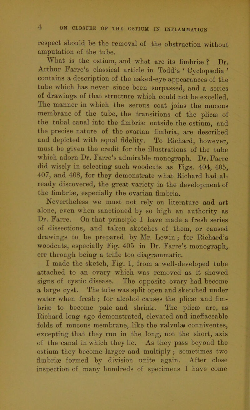 respect sliould be tlie removal of the obstruction without amputation of the tube. What is the ostium, and what are its fimbriae ? Dr. Arthur Farre’s classical article in Todd's ‘ Cyclopaedia 5 contains a description of the naked-eye appearances of the tube which has never since been surpassed, and a series of drawings of that structure which could not be excelled. The manner in which the serous coat joins the mucous membrane of the tube, the transitions of the plicae of the tubal canal into the fimbriae outside the ostium, and the precise nature of the ovarian fimbria, are described and depicted with equal fidelity. To Richard, however, must be given the credit for the illustrations of the tube which adorn Dr. Farre’s admirable monograph. Dr. Farre did wisely in selecting such woodcuts as Figs. 404, 405, 407, and 408, for they demonstrate what Richard had al- ready discovered, the great variety in the development of the fimbriae, especially the ovarian fimbria. Nevertheless we must not rely on literature and art alone, even when sanctioned by so high an authority as Dr. Farre. On that principle I have made a fresh series of dissections, and taken sketches of them, or caused drawings to be prepared by Mr. Lewin ; for Richard’s woodcuts, especially Fig. 405 in Dr. Farre’s monograph, err through being a trifle too diagrammatic. I made the sketch, Fig. 1, from a well-developed tube attached to an ovary which was removed as it showed signs of cystic disease. The opposite ovary had become a large cyst. The tube was split open and sketched under water when fresh ; for alcohol causes the plicae and fim- briae to become pale and shrink. The plicae are, as Richard long ago demonstrated, elevated and ineffaceable folds of mucous membrane, like the valvulae conniventes, excepting that they run in the long, not the short, axis of the canal in which they lie. As they pass beyond the ostium they become larger and multiply ; sometimes two fimbriae formed by division unite again. After close inspection of many hundreds of specimens I have come