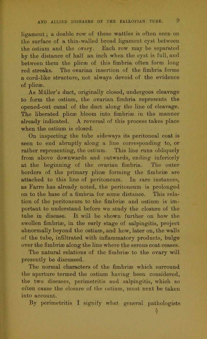 ligament; a double row of these wattles is often seen on the surface of a thin-walled broad ligament cyst between the ostium and the ovary. Each row may be separated by the distance of half an inch when the cyst is full, and between them the plicae of this fimbria often form long red streaks. The ovarian insertion of the fimbria forms a cord-like structure, not always devoid of the evidence of plicae. As Muller’s duct, originally closed, undergoes cleavage to form the ostium, the ovarian fimbria represents the opened-out canal of the duct along the line of cleavage. The liberated plicae bloom into fimbriae in the manner already indicated. A reversal of this process takes place when the ostium is closed. On inspecting the tube sideways its peritoneal coat is seen to end abruptly along a line corresponding to, or rather representing, the ostium. This line runs obliquely from above downwards and outwards, ending inferiorly at the beginning of the ovarian fimbria. The outer borders of the primary plicae forming the fimbriae are attached to this line of peritoneum. In rare instances, as Farre has already noted, the peritoneum is prolonged on to the base of a fimbria for some distance. This rela- tion of the peritoneum to the fimbriae and ostium is im- portant to understand before we study the closure of the tube in disease. It will be shown further on how the swollen fimbriae, in the early stage of salpingitis, project abnormally beyond the ostium, and how, later on, the walls of the tube, infiltrated with inflammatory products, bulge over the fimbriae along the line where the serous coat ceases. The natural relations of the fimbriae to the ovary will presently be discussed. The normal characters of the fimbriae which surround the aperture termed the ostium having been considered, the two diseases, perimetritis and salpingitis, which so often cause the closure of the ostium, must next be taken into account. By perimeti’itis I signify what general pathologists §