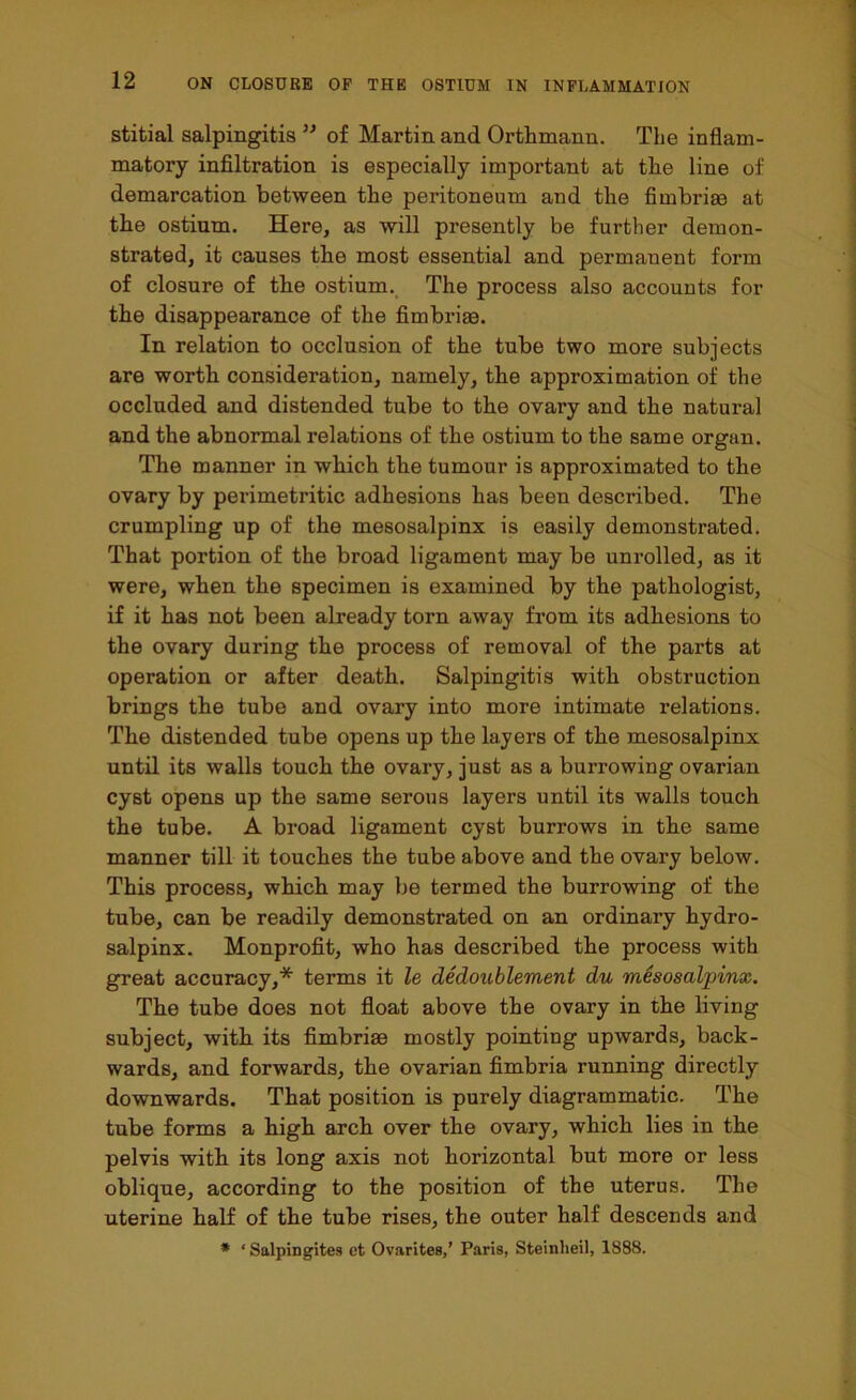 stitial salpingitis ” of Martin and Orthmann. The inflam- matory infiltration is especially important at the line of demarcation between the peritoneum and the fimbriae at the ostium. Here, as will presently be further demon- strated, it causes the most essential and permanent form of closure of the ostium. The process also accounts for the disappearance of the fimbriae. In relation to occlusion of the tube two more subjects are worth consideration, namely, the approximation of the occluded and distended tube to the ovary and the natural and the abnormal relations of the ostium to the same organ. The manner in which the tumour is approximated to the ovary by perimetritic adhesions has been described. The crumpling up of the mesosalpinx is easily demonstrated. That portion of the broad ligament may be unrolled, as it were, when the specimen is examined by the pathologist, if it has not been already torn away from its adhesions to the ovary during the process of removal of the parts at operation or after death. Salpingitis with obstruction brings the tube and ovary into more intimate relations. The distended tube opens up the layers of the mesosalpinx until its walls touch the ovary, just as a burrowing ovarian cyst opens up the same serous layers until its walls touch the tube. A broad ligament cyst burrows in the same manner till it touches the tube above and the ovary below. This process, which may be termed the burrowing of the tube, can be readily demonstrated on an ordinary hydro- salpinx. Monprofit, who has described the process with great accuracy,* terms it le dedoublement du mesosalpinx. The tube does not float above the ovary in the living subject, with its fimbriae mostly pointing upwards, back- wards, and forwards, the ovarian fimbria running directly downwards. That position is purely diagrammatic. The tube forms a high arch over the ovary, which lies in the pelvis with its long axis not horizontal but more or less oblique, according to the position of the uterus. The uterine half of the tube rises, the outer half descends and * ‘ Salpingites et Ovarites,’ Paris, Steinheil, 1888.