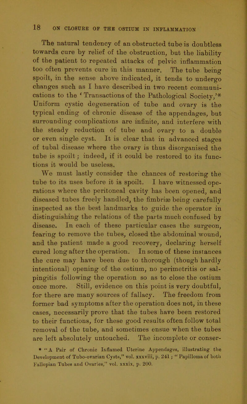 The natural tendency of an obstructed tube is doubtless towards cure by relief of the obstruction, but the liability of the patient to repeated attacks of pelvic inflammation too often prevents cure in this manner. The tube being spoilt, in the sense above indicated, it tends to undergo changes such as I have described in two recent communi- cations to the ‘ Transactions of the Pathological Society,’* Uniform cystic degeneration of tube and ovary is the typical ending of chronic disease of the appendages, but surrounding complications are infinite, and interfere with the steady reduction of tube and ovary to a double or even single cyst. It is clear that in advanced stages of tubal disease where the ovary is thus disorganised the tube is spoilt; indeed, if it could be restored to its func- tions it would be useless. We must lastly consider the chances of restoring the tube to its uses before it is spoilt. I have witnessed ope- rations where the peritoneal cavity has been opened, and diseased tubes freely handled, the fimbriae being carefully inspected as the best landmarks to guide the operator in distinguishing the relations of the parts much confused by disease. In each of these particular cases the surgeon, fearing to remove the tubes, closed the abdominal wound, and the patient made a good recovery, declaring herself cured long after the operation. In some of these instances the cure may have been due to thorough (though hardly intentional) opening of the ostium, no perimetritis or sal- pingitis following the operation so as to close the ostium once more. Still, evidence on this point is very doubtful, for there are many sources of fallacy. The freedom from former bad symptoms after the operation does not, in these cases, necessarily prove that the tubes have been restored to their functions, for these good results often follow total removal of the tube, and sometimes ensue when the tubes are left absolutely untouched. The incomplete or conser- * “A Pair of Chronic Inflamed Uterine Appendages, illustrating the Development of Tubo-ovarian Cysts,” vol. xxxviii, p. 241; “ Papilloma of both Fallopian Tubes and Ovaries,” vol. xxxix, p. 200.