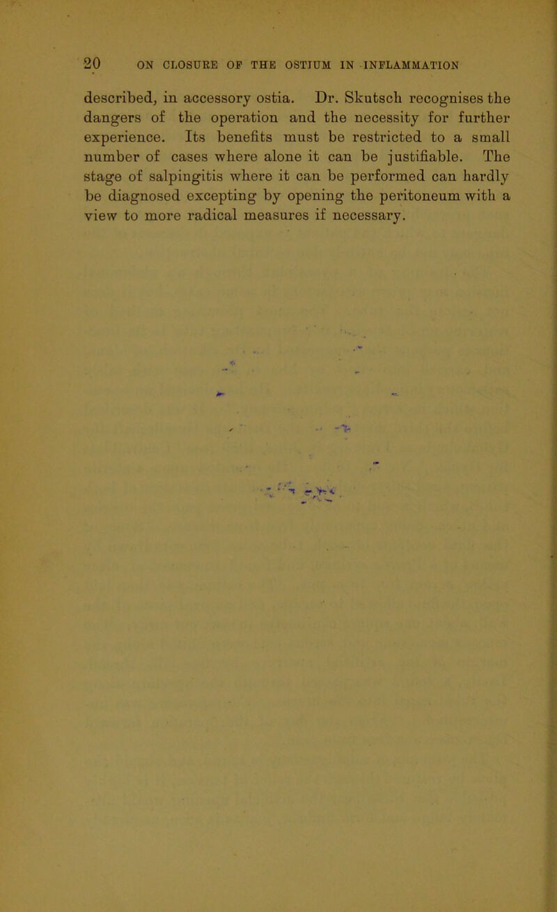 described, in accessory ostia. Dr. Skutsch recognises the dangers of the operation and the necessity for further experience. Its benefits must be restricted to a small number of cases where alone it can be justifiable. The stage of salpingitis where it can be performed can hardly be diagnosed excepting by opening the peritoneum with a view to more radical measures if necessary.