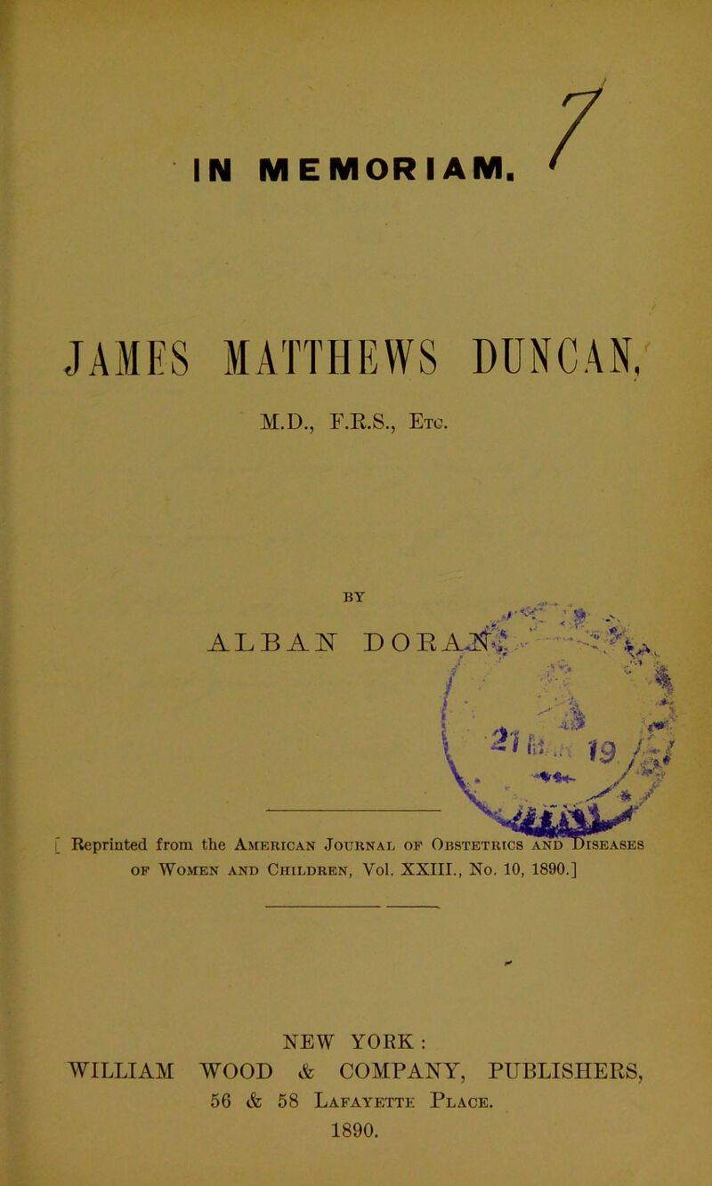 IN MEMORIAM JAMES MATTHEWS DUNCAN, M.D., F.R.8., Etc. BY ■ < •?. ALBAN DOEAJ^ - , . „ 'a A. >. / ■£. / Reprinted from the American Journal of Obstetrics and Diseases of Women and Children, Vol. XXIII., No. 10, 1890.] NEW YORK: WILLIAM AVOOD & COMPANY, PUBLISHERS, 56 & 58 Lafayette Place. 1890.