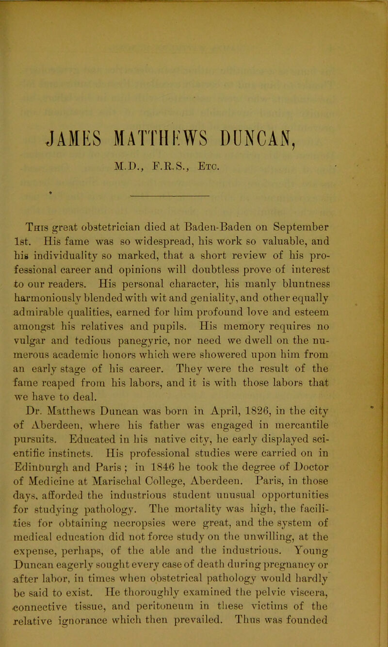 JAMES MATTHEWS DUNCAN, M.D., F.R.S., Etc. This great obstetrician died at Baden-Baden on September 1st. His fame was so widespread, bis work so valuable, and bis individuality so marked, that a short review of his pro- fessional career and opinions will doubtless prove of interest to our readers. His personal character, his manly bluntness harmoniously blended with wit and geniality, and other equally admirable qualities, earned for him profound love and esteem amongst his relatives and pupils. His memory requires no vulgar and tedious panegyric, nor need we dwell on the nu- merous academic honors which were showered upon him from an early stage of his career. They were the result of the fame reaped from his labors, and it is with those labors that we have to deal. Dr. Matthews Duncan was born in April, 1826, in the city of Aberdeen, where his father was engaged in mercantile pursuits. Educated in his native city, he early displayed sci- entific instincts. His professional studies were carried on in Edinburgh and Paris ; in 1846 he took the degree of Doctor of Medicine at Marischal College, Aberdeen. Paris, in those days, afforded the industrious student unusual opportunities for studying pathology. The mortality was high, the facili- ties for obtaining necropsies were great, and the system of medical education did not force study on the unwilling, at the expense, perhaps, of the able and the industrious. Young Duncan eagerly sought every case of death during pregnancy or after labor, in times when obstetrical pathology would hardly be said to exist. He thoroughly examined the pelvic viscera, ■connective tissue, and peritoneum in these victims of the relative ignorance which then prevailed. Thus was founded