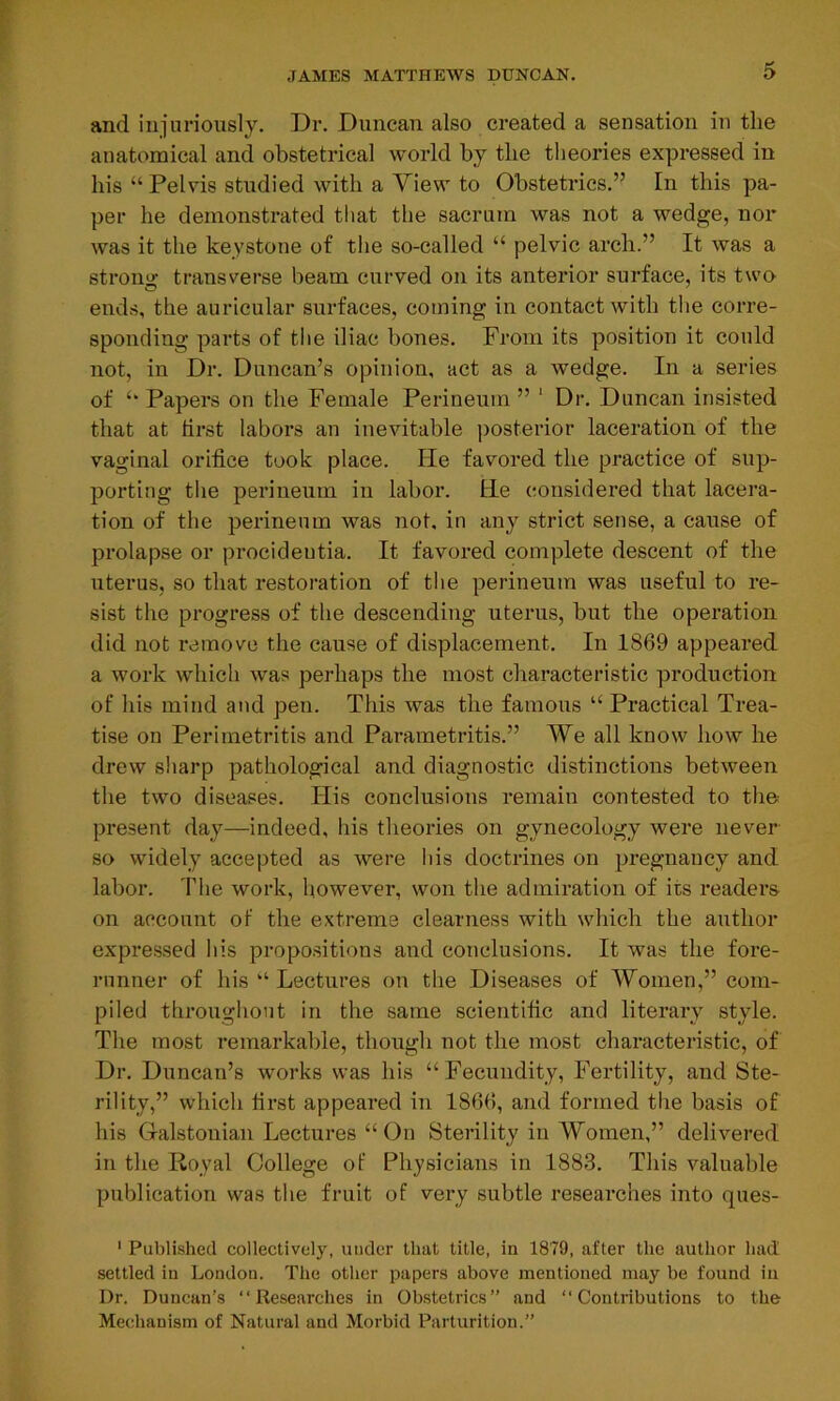 and injuriously. Dr. Duncan also created a sensation in the anatomical and obstetrical world by the theories expressed in his “Pelvis studied with a Yiew to Obstetrics.” In this pa- per he demonstrated that the sacrum was not a wedge, nor was it the keystone of the so-called “ pelvic arch.” It was a strong transverse beam curved on its anterior surface, its two ends, the auricular surfaces, coming in contact with the corre- sponding parts of the iliac bones. From its position it could not, in Dr. Duncan’s opinion, act as a wedge. In a series of “ Papers on the Female Perineum ” 1 Dr. Duncan insisted that at lirst labors an inevitable posterior laceration of the vaginal orifice took place. He favored the practice of sup- porting the perineum in labor. He considered that lacera- tion of the perineum was not, in any strict sense, a cause of prolapse or procideutia. It favored complete descent of the uterus, so that restoration of the perineum was useful to re- sist the progress of the descending uterus, but the operation did not remove the cause of displacement. In 1869 appeared a work which was perhaps the most characteristic production of his mind and pen. This was the famous “ Practical Trea- tise on Perimetritis and Parametritis.” We all know how he drew sharp pathological and diagnostic distinctions between the two diseases. Flis conclusions remain contested to the present day—indeed, his theories on gynecology were never so widely accepted as were his doctrines on pregnancy and labor. The work, however, won the admiration of its readers on account of the extreme clearness with which the author expressed his propositions and conclusions. It was the fore- runner of his “ Lectures on the Diseases of Women,” com- piled throughout in the same scientific and literary style. The most remarkable, though not the most characteristic, of Dr. Duncan’s works was his “Fecundity, Fertility, and Ste- rility,” which first appeared in 1866, and formed the basis of his Galstouian Lectures “ On Sterility in Women,” delivered in the Royal College of Physicians in 1883. This valuable publication was the fruit of very subtle researches into ques- 1 Published collectively, under that title, in 1879, after the author had settled in London. The other papers above mentioned may be found in Dr. Duncan’s “Researches in Obstetrics” and “Contributions to the Mechanism of Natural and Morbid Parturition.”