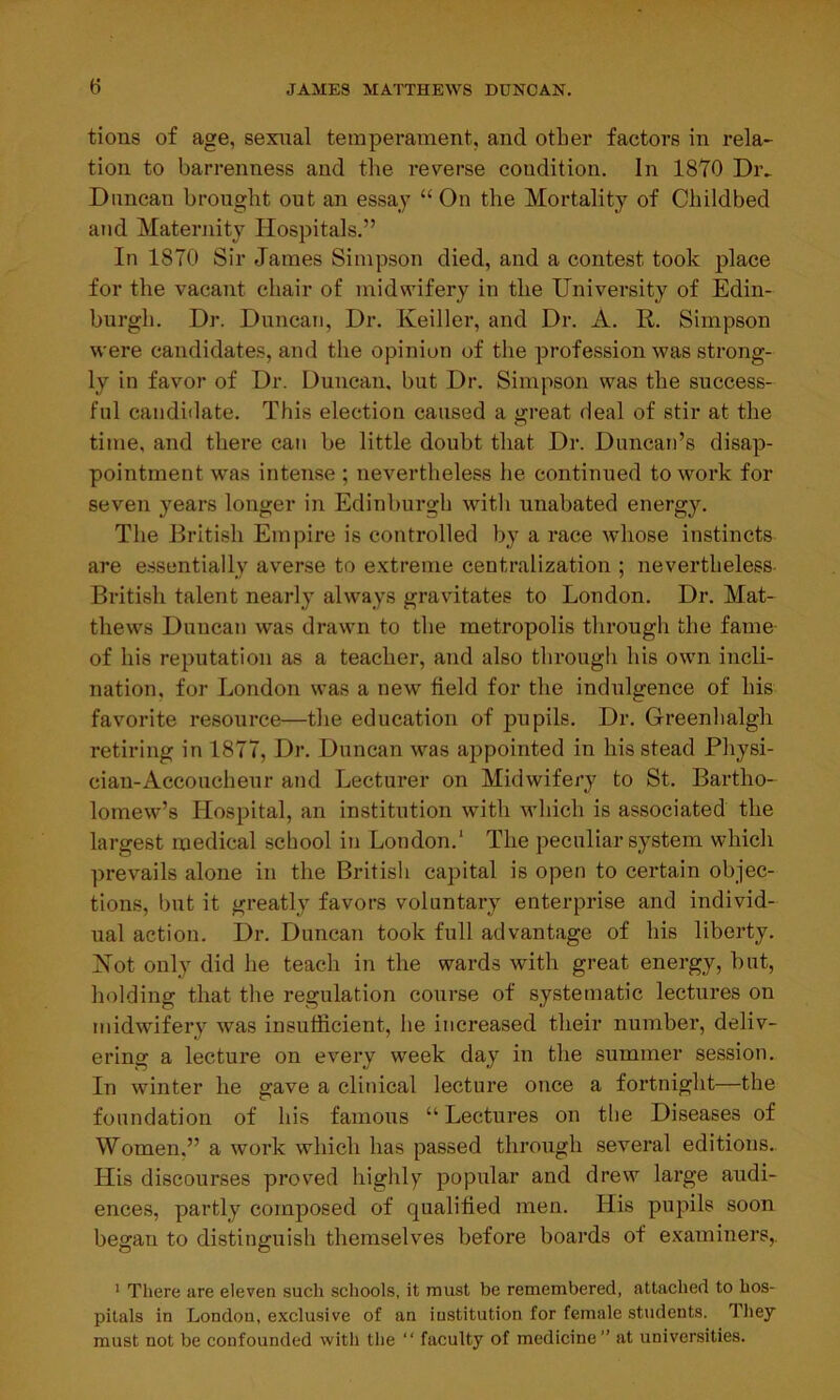 tions of age, sexual temperament, and other factors in rela- tion to barrenness and the reverse condition. In 1870 Div Duncan brought out an essay “ On the Mortality of Childbed and Maternity Hospitals.” In 1870 Sir James Simpson died, and a contest took place for the vacant chair of midwifery in the University of Edin- burgh. Dr. Duncan, Dr. Keiller, and Dr. A. R. Simpson were candidates, and the opinion of the profession was strong- ly in favor of Dr. Duncan, but Dr. Simpson was the success- ful candidate. This election caused a great deal of stir at the time, and there can be little doubt that Dr. Duncan’s disap- pointment was intense; nevertheless he continued to work for seven years longer in Edinburgh with unabated energy. The British Empire is controlled by a race whose instincts are essentially averse to extreme centralization ; nevertheless British talent nearly always gravitates to London. Dr. Mat- thews Duncan was drawn to the metropolis through the fame of his reputation as a teacher, and also through his own incli- nation. for London was a new field for the indulgence of his favorite resource—the education of pupils. Dr. Greenhalgli retiring in 1877, Dr. Duncan was appointed in his stead Physi- cian-Accoucheur and Lecturer on Midwifery to St. Bartho- lomew’s Hospital, an institution with which is associated the largest medical school it) London.1 The peculiar system which prevails alone in the British capital is open to certain objec- tions, but it greatly favors voluntary enterprise and individ- ual action. Dr. Duncan took full advantage of his liberty. Hot only did he teach in the wards with great energy, but, holding that the regulation course of systematic lectures on midwifery was insufficient, he increased their number, deliv- ering a lecture on every week day in the summer session. In winter he gave a clinical lecture once a fortnight—the foundation of his famous “ Lectures on the Diseases of Women.” a work which has passed through several editions. His discourses proved highly popular and drew large audi- ences, partly composed of qualified men. His pupils soon began to distinguish themselves before boards of examiners, 1 There are eleven such schools, it must be remembered, attached to hos- pitals in London, exclusive of an institution for female students. They must not be confounded with the “ faculty of medicine” at universities.