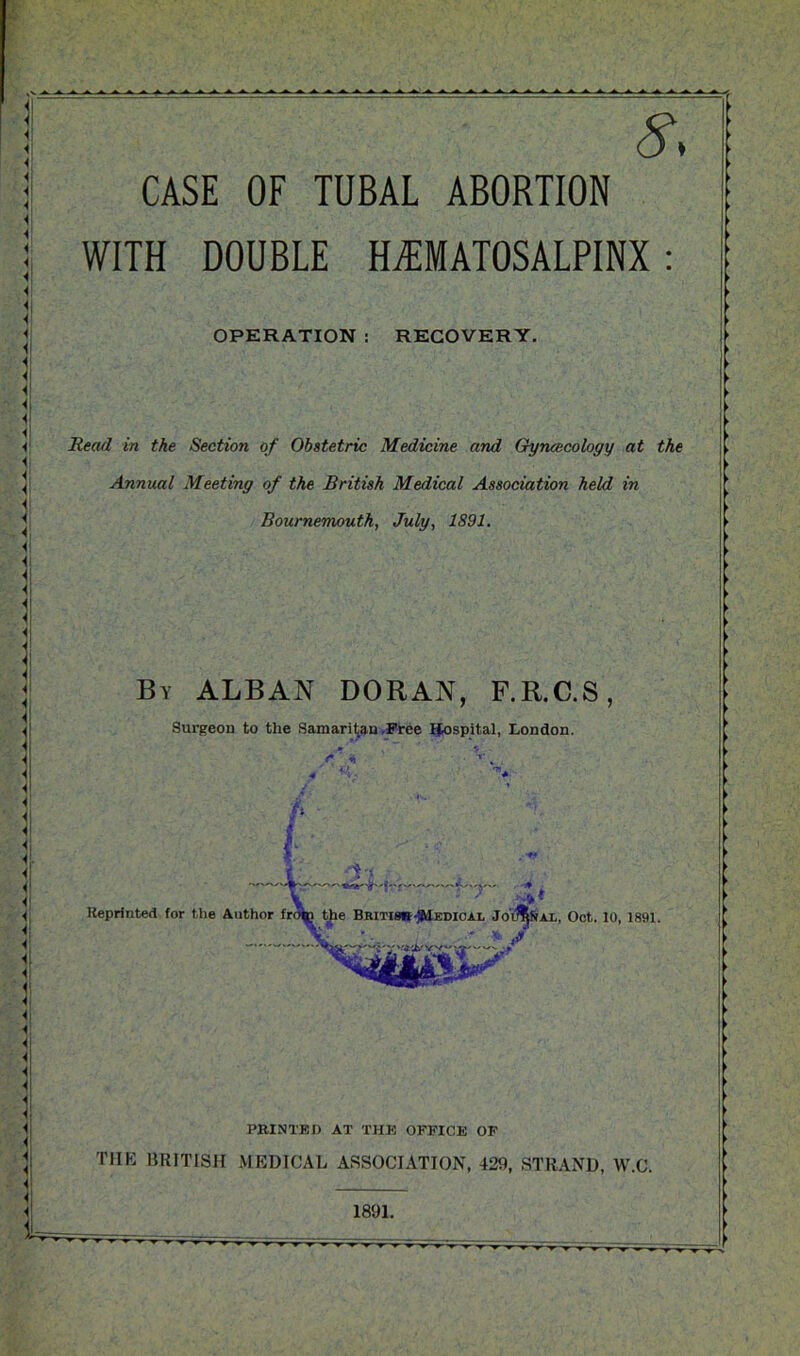 CASE OF TUBAL ABORTION < h! Hi i i i i i < hi i 4 1l 4 4 H! 4, 4 4 4 4 4 i 4 i 4 4 4 h 4 4 4 4 4! H 4 Hj < H1 WITH DOUBLE HEMATOSALPINX: OPERATION : RECOVERY. Read in the Section of Obstetric Medicine and Gyncecology at the Annual Meeting of the British Medical Association held in Bournemouth, July, 1891. By ALBAN DORAN, F.R.C.S, Surgeon to the Samaritan Free Hospital, London. *' ' . 4 HI 4 Hi H . Hi H1 4 H 4 4 Hi H| Hi Hi 4 4 4 4 Hi H! Hi 4 4 H <\ 4 '7” • Reprinted for the Author fro^i the Britisb-HIedioai, JooSSax, Oct. 10, 1891. ' * / Oh PRINTED AT THE OFFICE OF THE BRITISH MEDICAL ASSOCIATION, 429, STRAND, W.C. 1891.