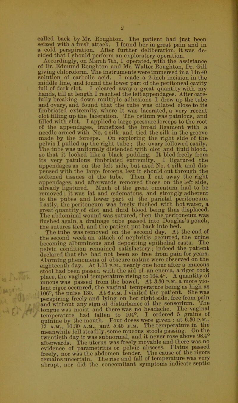 called back by Mr. Rougliton. The patient had just been seized with a fresh attack. I found her in great pain and in a cold perspiration. After further deliberation, it was de- cided that I should perform an exploratory operation. Accordingly, on March 7th, I operated, with the assistance of Dr. Edmund Roughton and Mr. Walter Roughton, Dr. Gill giving chloroform. The instruments were immersed in a 1 in 40 solution of carbolic acid. I made a 2-inch incision in the middle line, and found the lower part of the peritoneal cavity full of dark clot. I cleared away a great quantity with my hands, till at length I reached the left appendages. After care- fully breaking down multiple adhesions I drew up the tube and ovary, and found that the tube was dilated close to its fimbriated extremity, where it was lacerated, a very recent clot filling up the laceration. The ostium was patulous, and filled with clot. I applied a large pressure forceps to the root of the appendages, transfixed the broad ligament with a needle armed with No. 4 silk, and tied the silk in the groove made by the forceps. On exploring the right side of the pelvis I pulled up the right tube ; the ovary followed easily. The tube was uniformly distended with clot and fluid blood, so that it looked like a black pudding. It bled freely from its very patulous fimbriated extremity. I ligatured the appendages as on the left side, but used No. 4 silk and dis- pensed with the large forceps, lest it should cut through the softened tissues of the tube. Then I cut away the right appendages, and afterwards removed those on the left side, already ligatured. Much of the great omentum had to be removed; it was fat and cedematous, and strongly adherent to the pubes and lower part of the parietal peritoneum. Lastly, the peritoneum was freely flushed with not water, a great quantity of clot and fluid blood being thus displaced. The abdominal wound was sutured, then the peritoneum was flushed again, a drainage tube passed into Douglas’s pouch, the sutures tied, and the patient put back into bed. The tube was removed on the second day. At the end of the second week an attack of nephritis pccurred, the urine becoming albuminous and depositing epithelial casts. The pelvic condition remained satisfactory; indeed the patient declared that she had not been so free from pain for years. Alarming phenomena of obscure nature were observed on the eighteenth day. At 1.15 p.m., nearly one hour after a mucous stool had been passed with the aid of an enema, a rigor took place, the vaginal temperature rising to 104.4°. A quantity of mucus was passed from the bowel. At 3.30 p.m. a more vio- lent rigor occurred, the vaginal temperature being as high as 106°, the pulse 130. At 6 p.m. I visited the patient. She was perspiring freely and lying on her right side, free from pain and without any sign of disturbance of the sensorium. The tongue was moist and there was no headache. The vaginal temperature had fallen to 104°. I ordered 5 grains of quinine by the mouth. Four doses were given : at 6.30 p.m., 12 a.m., 10.30 a.m., and 5.45 p.m. The temperature in the meanwhile fell steadily, some mucous stools passing. On the twentieth day it was subnormal, and it never rose above 98.4° afterwards. The uterus was freely movable and there was no evidence of parametritis or pelvic abscess. Flatus passed freely, nor was the abdomen tender. The cause of the rigors remains uncertain. The rise and fall of temperature was very abrupt, nor did the concomitant symptoms indicate septic