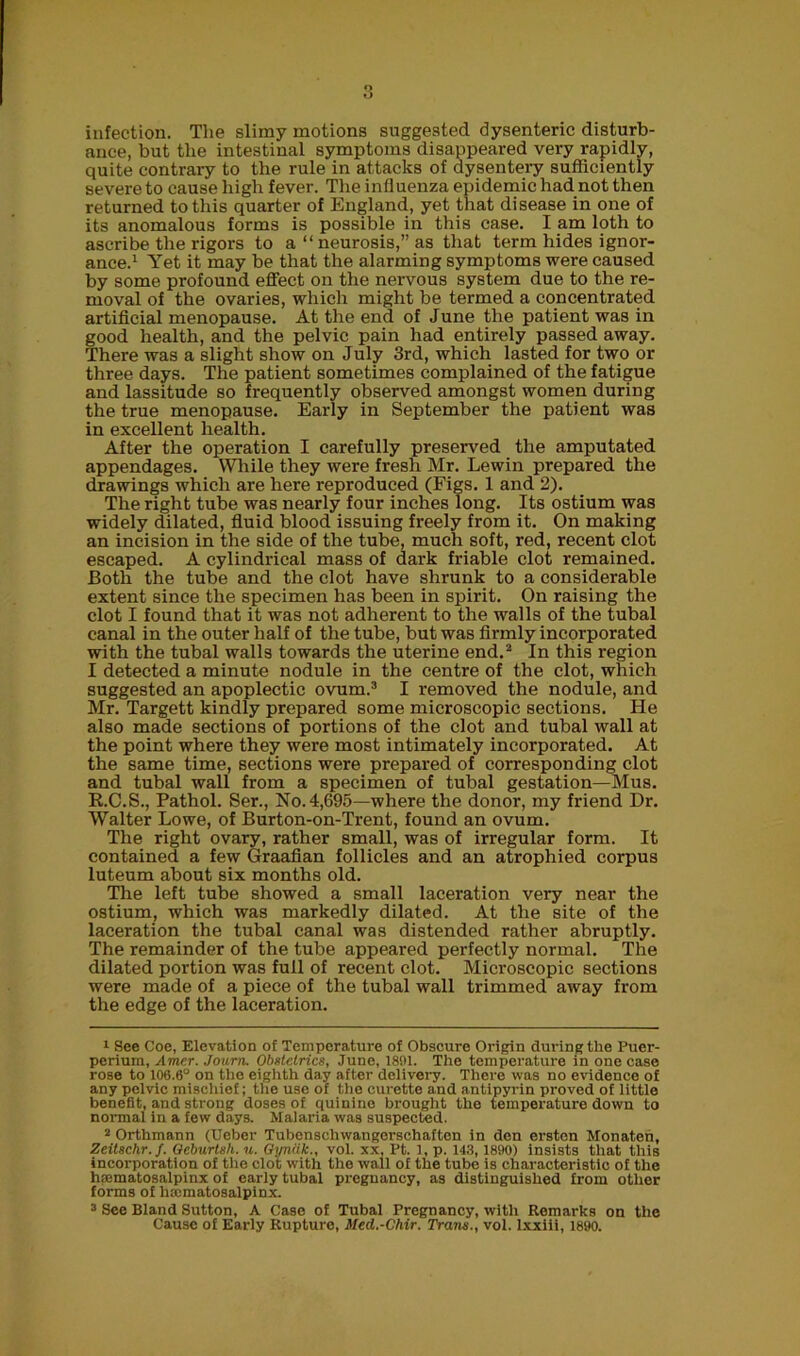 infection. The slimy motions suggested dysenteric disturb- ance, but the intestinal symptoms disappeared very rapidly, quite contrary to the rule in attacks of dysentery sufficiently severe to cause high fever. The influenza epidemic had not then returned to this quarter of England, yet that disease in one of its anomalous forms is possible in this case. I am loth to ascribe the rigors to a “ neurosis,” as that term hides ignor- ance.1 Yet it may be that the alarming symptoms were caused by some profound effect on the nervous system due to the re- moval of the ovaries, which might be termed a concentrated artificial menopause. At the end of June the patient was in good health, and the pelvic pain had entirely passed away. There was a slight show on July 3rd, which lasted for two or three days. The patient sometimes complained of the fatigue and lassitude so frequently observed amongst women during the true menopause. Early in September the patient was in excellent health. After the operation I carefully preserved the amputated appendages. While they were fresh Mr. Lewin prepared the drawings which are here reproduced (Figs. 1 and 2). The right tube was nearly four inches long. Its ostium was widely dilated, fluid blood issuing freely from it. On making an incision in the side of the tube, much soft, red, recent clot escaped. A cylindrical mass of dark friable clot remained. Both the tube and the clot have shrunk to a considerable extent since the specimen has been in spirit. On raising the clot I found that it was not adherent to the walls of the tubal canal in the outer half of the tube, but was firmly incorporated with the tubal walls towards the uterine end.2 In this region I detected a minute nodule in the centre of the clot, which suggested an apoplectic ovum.3 I removed the nodule, and Mr. Targett kindly prepared some microscopic sections. He also made sections of portions of the clot and tubal wall at the point where they were most intimately incorporated. At the same time, sections were prepared of corresponding clot and tubal wall from a specimen of tubal gestation—Mus. R.C.S., Pathol. Ser., No. 4,695—where the donor, my friend Dr. Walter Lowe, of Burton-on-Trent, found an ovum. The right ovary, rather small, was of irregular form. It contained a few Graafian follicles and an atrophied corpus luteum about six months old. The left tube showed a small laceration very near the ostium, which was markedly dilated. At the site of the laceration the tubal canal was distended rather abruptly. The remainder of the tube appeared perfectly normal. The dilated portion was full of recent clot. Microscopic sections were made of a piece of the tubal wall trimmed away from the edge of the laceration. 1 See Coe, Elevation of Temperature of Obscure Origin during the Puer- perium, Amer. Journ. Obstetrics, June, 1891. The temperature in one ease rose to 106.6° on the eighth day after delivery. There was no evidence of any pelvic mischief; the use of the curette and antipyrin proved of little benefit, and strong doses of quinine brought the temperature down to normal in a few days. Malaria was suspected. 2 Orthmann (Uebcr Tubenschwangerschaftcn in den erstcn Monaten, Zeitschr.f. Oeburtsh. u. Gyniik., vol. xx, Pt. 1, p. 143,1890) insists that this incorporation of the clot with the wall of the tube is characteristic of the hematosalpinx of early tubal pregnancy, as distinguished from other forms of hematosalpinx. 3 See Bland Sutton, A Case of Tubal Pregnancy, with Remarks on the Cause of Early Rupture, Mcd.-Chir. Trans., vol. lxxiii, 1890.
