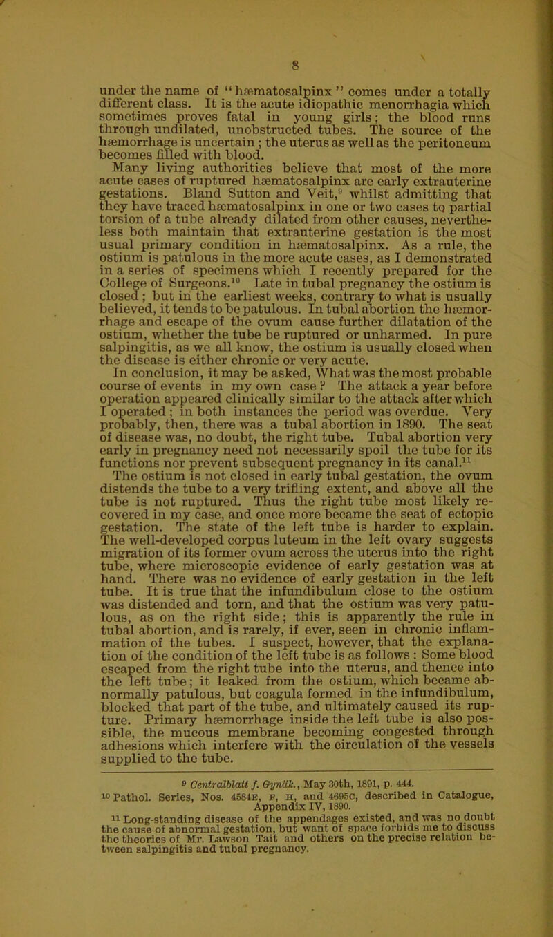 / 8 under the name of “ hoematosalpinx ” comes under a totally different class. It is the acute idiopathic menorrhagia which sometimes proves fatal in young girls; the blood runs through undilated, unobstructed tubes. The source of the haemorrhage is uncertain ; the uterus as well as the peritoneum becomes filled with blood. Many living authorities believe that most of the more acute cases of ruptured hsematosalpinx are early extrauterine gestations. Bland Sutton and Veit,9 whilst admitting that they have traced hsematosalpinx in one or two cases to partial torsion of a tube already dilated from other causes, neverthe- less both maintain that extrauterine gestation is the most usual primary condition in hsematosalpinx. As a rule, the ostium is patulous in the more acute cases, as I demonstrated in a series of specimens which I recently prepared for the College of Surgeons.10 Late in tubal pregnancy the ostium is closed ; but in the earliest weeks, contrary to what is usually believed, it tends to be patulous. In tubal abortion the hsemor- rhage and escape of the ovum cause further dilatation of the ostium, whether the tube be ruptured or unharmed. In pure salpingitis, as we all know, the ostium is usually closed when the disease is either chronic or very acute. In conclusion, it may be asked, What was the most probable course of events in my own case ? The attack a year before operation appeared clinically similar to the attack after which I operated ; in both instances the period was overdue. Very probably, then, there was a tubal abortion in 1890. The seat of disease was, no doubt, the right tube. Tubal abortion very early in pregnancy need not necessarily spoil the tube for its functions nor prevent subsequent pregnancy in its canal.* 11 The ostium is not closed in early tubal gestation, the ovum distends the tube to a very trifling extent, and above all the tube is not ruptured. Thus the right tube most likely re- covered in my case, and once more became the seat of ectopic Gestation. The state of the left tube is harder to explain. 'he well-developed corpus luteum in the left ovary suggests migration of its former ovum across the uterus into the right tube, where microscopic evidence of early gestation was at hand. There was no evidence of early gestation in the left tube. It is true that the infundibulum close to the ostium was distended and torn, and that the ostium was very patu- lous, as on the right side; this is apparently the rule in tubal abortion, and is rarely, if ever, seen in chronic inflam- mation of the tubes. I suspect, however, that the explana- tion of the condition of the left tube is as follows : Some blood escaped from the right tube into the uterus, and thence into the left tube; it leaked from the ostium, which became ab- normally patulous, but coagula formed in the infundibulum, blocked that part of the tube, and ultimately caused its rup- ture. Primary haemorrhage inside the left tube is also pos- sible, the mucous membrane becoming congested through adhesions which interfere with the circulation of the vessels supplied to the tube. 9 Centralblatl f. Qyncik., May 30th, 1891, p. 444. 10 Pathol. Series, Nos. 4584E, f, h, and 4695C, described in Catalogue, Appendix IV, 1890. 11 Long-standing disease of the appendages existed, and was no doubt the cause of abnormal gestation, but want of space forbids me to discuss the theories of Mr. Lawson Tait and others on the precise relation be- tween salpingitis and tubal pregnancy.