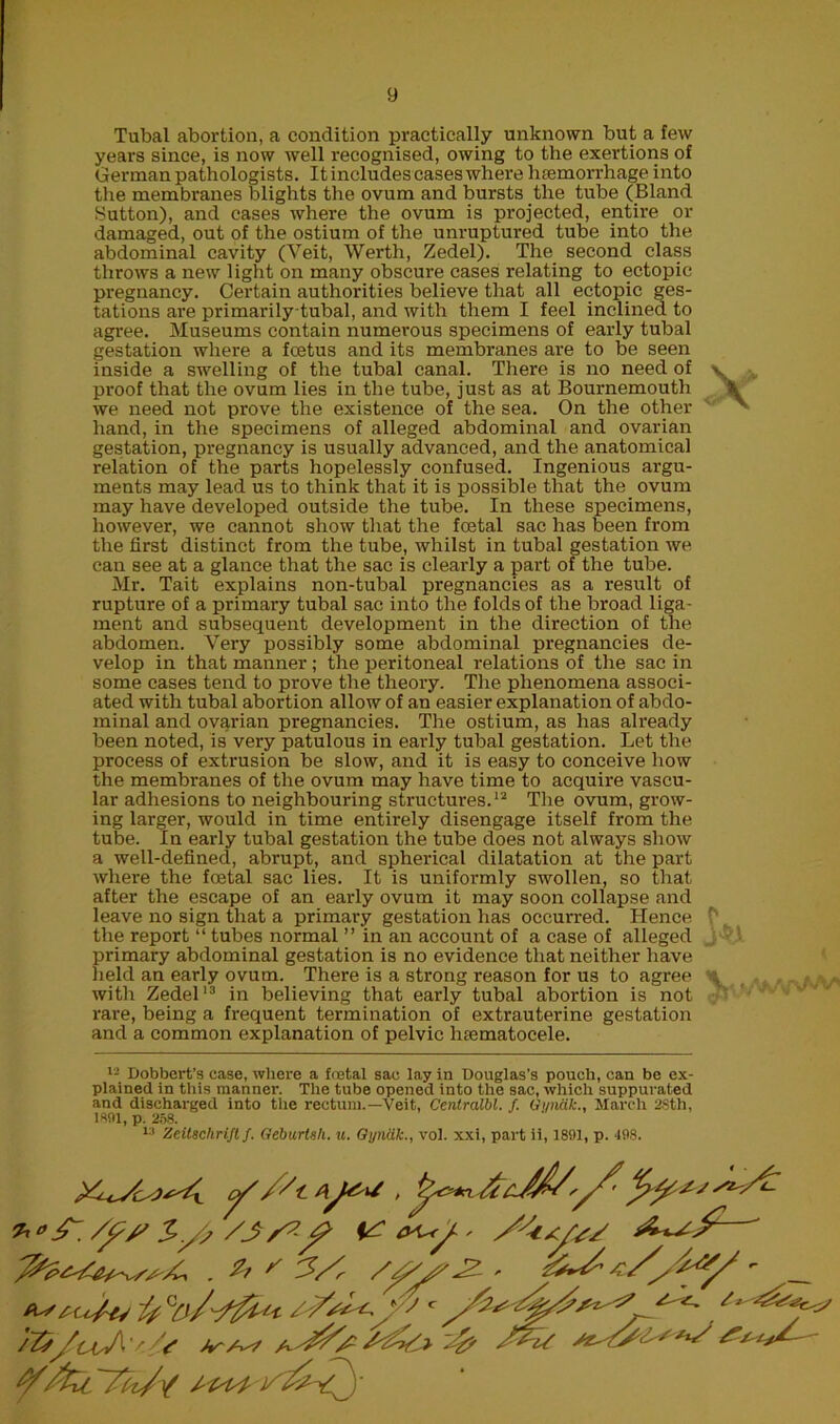 Tubal abortion, a condition practically unknown but a few years since, is now well recognised, owing to the exertions of German pathologists. It includes cases where haemorrhage into the membranes blights the ovum and bursts the tube (Bland Sutton), and cases where the ovum is projected, entire ox- damaged, out of the ostium of the unruptured tube into the abdominal cavity (Veit, Werth, Zedel). The second class throws a new light on many obscui-e cases relating to ectopic pregnancy. Certain authorities believe that all ectopic ges- tations ai-e primarily tubal, and with them I feel inclined to agi-ee. Museums contain numerous specimens of early tubal gestation where a foetus and its membranes are to be seen inside a swelling of the tubal canal. There is no need of proof that the ovum lies in the tube, just as at Bournemouth we need not prove the existence of the sea. On the other hand, in the specimens of alleged abdominal and ovarian gestation, pregnancy is usually advanced, and the anatomical relation of the parts hopelessly confused. Ingenious argu- ments may lead us to think that it is possible that the ovum may have developed outside the tube. In these specimens, however, we cannot show that the foetal sac has been from the first distinct from the tube, whilst in tubal gestation we can see at a glance that the sac is clearly a part of the tube. Mr. Tait explains non-tubal pregnancies as a resixlt of rupture of a primary tubal sac into the folds of the broad liga- ment and subsequent development in the direction of the abdomen. Very possibly some abdominal pregnancies de- velop in that manner ; the peritoneal relations of the sac in some cases tend to prove the theory. The phenomena associ- ated with tubal abortion allow of an easier explanation of abdo- minal and ovarian pregnancies. The ostium, as has already been noted, is very patulous in early tubal gestation. Let the process of extrusion be slow, and it is easy to conceive how the membranes of the ovum may have time to acquire vascu- lar adhesions to neighbouring structures.12 The ovum, grow- ing larger, would in time entirely disengage itself from the tube. In early tubal gestation the tube does not always show a well-defined, abrupt, and spherical dilatation at the part where the foetal sac lies. It is uniformly swollen, so that after the escape of an early ovum it may soon collapse and leave no sign that a primary gestation has occurred. Hence the report “ tubes normal ” in an account of a case of alleged primary abdominal gestation is no evidence that neither have held an early ovum. There is a strong reason for us to agree with Zedel13 in believing that early tubal abortion is not rare, being a frequent termination of extrauterine gestation and a common explanation of pelvic hsematocele. \ *- Dobbert’s case, where a foetal sac lay in Douglas’s pouch, can be ex- plained in this manner. The tube opened into the sac, which suppurated and discharged into the rectum.—Veit, Centralbl. /. Gi/nak., March 2Sth, 1891, p. 258. 13 Zeitschrift f. Geburtsli. u. Gyndk., vol. xxi, part ii, 1891, p. 498. . Zf ' 3/, - __ ip (7j/-ffu* J c ^ /2p/uj\'r -4?