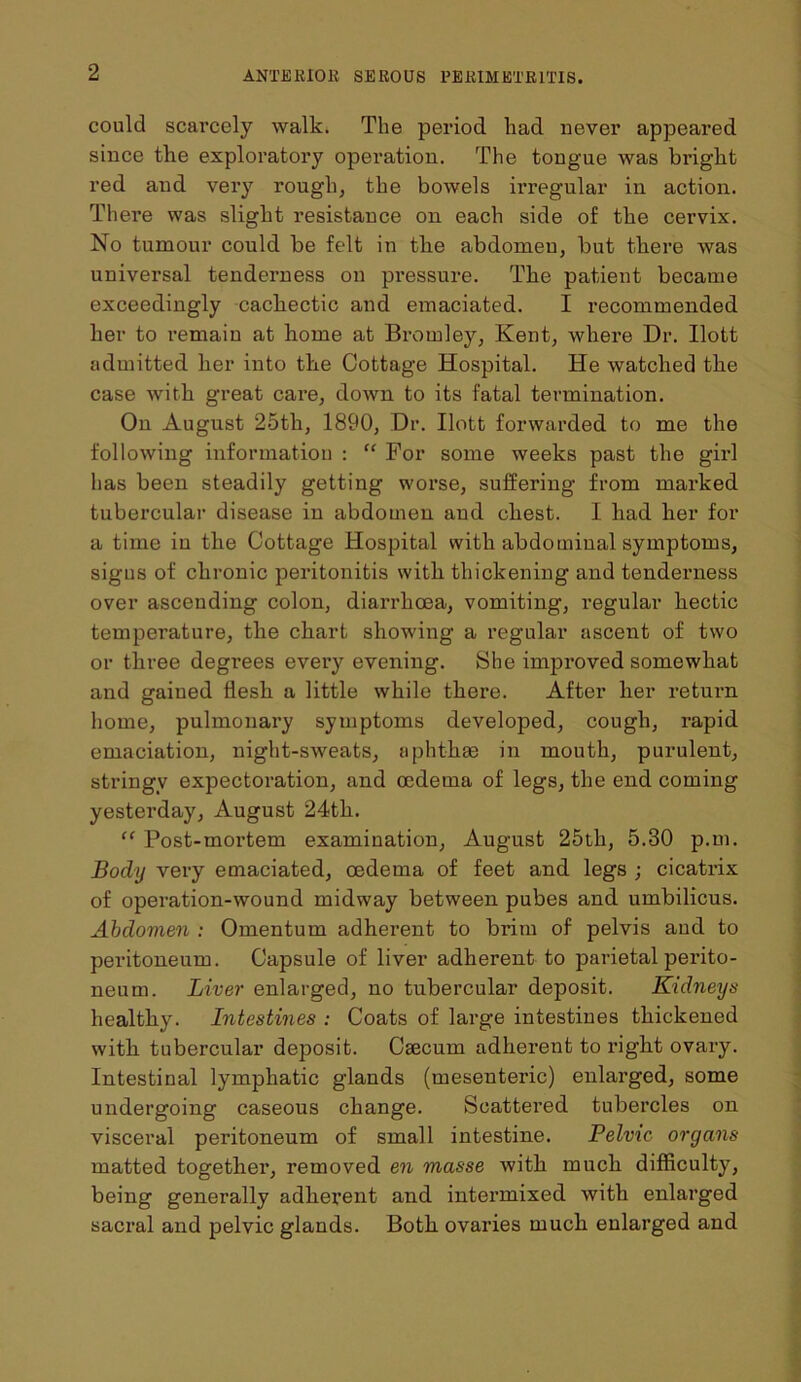 could scarcely walk. The period had never appeared since the exploratory operation. The tongue was bright red and very rough, the bowels irregular in action. There was slight resistance on each side of the cervix. No tumour could be felt in tbe abdomen, but there was universal tenderness on pressure. The patient became exceedingly cachectic and emaciated. I recommended her to remain at home at Bromley, Kent, where Dr. Ilott admitted her into the Cottage Hospital. He watched the case with great care, down to its fatal termination. On August 25th, 1890, Dr. Ilott forwarded to me the following information : “ For some weeks past the girl has been steadily getting worse, suffering from marked tubercular disease in abdomen and chest. I had her for a time in the Cottage Hospital with abdominal symptoms, signs of chronic peritonitis with thickening and tenderness over ascending colon, diarrhoea, vomiting, regular hectic temperature, the chart showing a regular ascent of two or three degrees every evening. She improved somewhat and gained flesh a little while there. After her return home, pulmonary symptoms developed, cough, rapid emaciation, night-sweats, aphthae in mouth, purulent, stringy expectoration, and oedema of legs, the end coming yesterday, August 24th. “ Post-mortem examination, August 25th, 5.30 p.m. Body very emaciated, oedema of feet and legs ; cicatrix of operation-wound midway between pubes and umbilicus. Abdomen : Omentum adherent to brim of pelvis and to peritoneum. Capsule of liver adherent to parietal perito- neum. Liver enlarged, no tubercular deposit. Kidneys healthy. Intestines : Coats of large intestines thickened with tubercular deposit. Csecurn adherent to right ovary. Intestinal lymphatic glands (mesenteric) enlarged, some undergoing caseous change. Scattered tubercles on visceral peritoneum of small intestine. Pelvic organs matted togethei’, removed en masse with much difficulty, being generally adherent and intermixed with enlarged sacral and pelvic glands. Both ovaries much enlarged and
