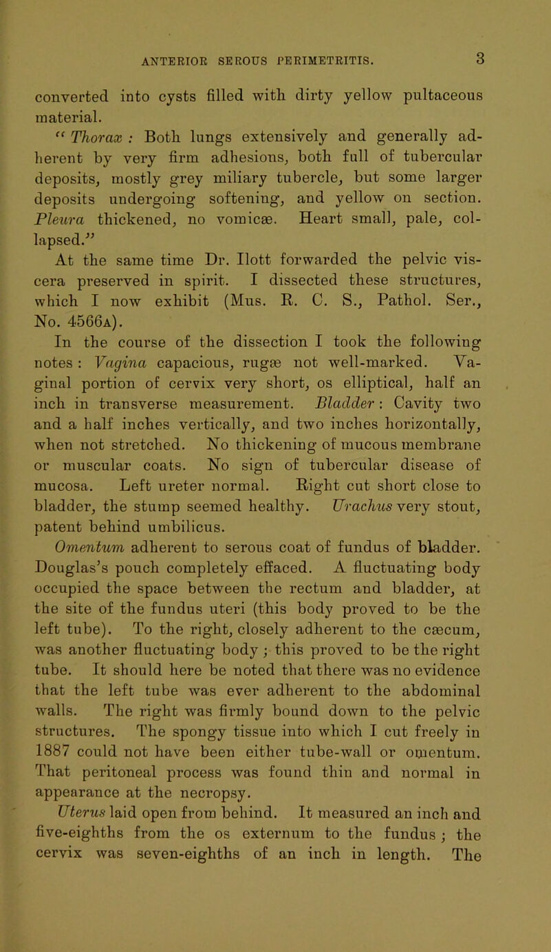 converted into cysts filled with dirty yellow pultaceous material. “ Thorax : Both lnngs extensively and generally ad- herent by very firm adhesions, both full of tubercular deposits, mostly grey miliary tubercle, but some larger deposits undergoing softening, and yellow on section. Pleura thickened, no vomicse. Heart small, pale, col- lapsed.'” At the same time Dr. Ilott forwarded the pelvic vis- cera preserved in spirit. I dissected these structures, which I now exhibit (Mus. R. C. S., Pathol. Ser., No. 4566a). In the course of the dissection I took the following notes : Vagina capacious, rugee not well-marked. Va- ginal portion of cervix very short, os elliptical, half an inch in transverse measurement. Bladder: Cavity two and a half inches vertically, and two inches horizontally, when not stretched. No thickening of mucous membrane or muscular coats. No sign of tubercular disease of mucosa. Left ureter normal. Right cut short close to bladder, the stump seemed healthy. Urachus very stout, patent behind umbilicus. Omentum adherent to serous coat of fundus of bladder. Douglas’s pouch completely effaced. A fluctuating body occupied the space between the rectum and bladder, at the site of the fundus uteri (this body proved to be the left tube). To the right, closely adherent to the cascum, was another fluctuating body ; this proved to be the right tube. It should here be noted that there was no evidence that the left tube was ever adherent to the abdominal walls. The right was firmly bound down to the pelvic structures. The spongy tissue into which I cut freely in 1887 could not have been either tube-wall or omentum. That peritoneal process was found thin and normal in appearance at the necropsy. Uterus laid open from behind. It measured an inch and five-eighths from the os externum to the fundus ; the cervix was seven-eighths of an inch in length. The