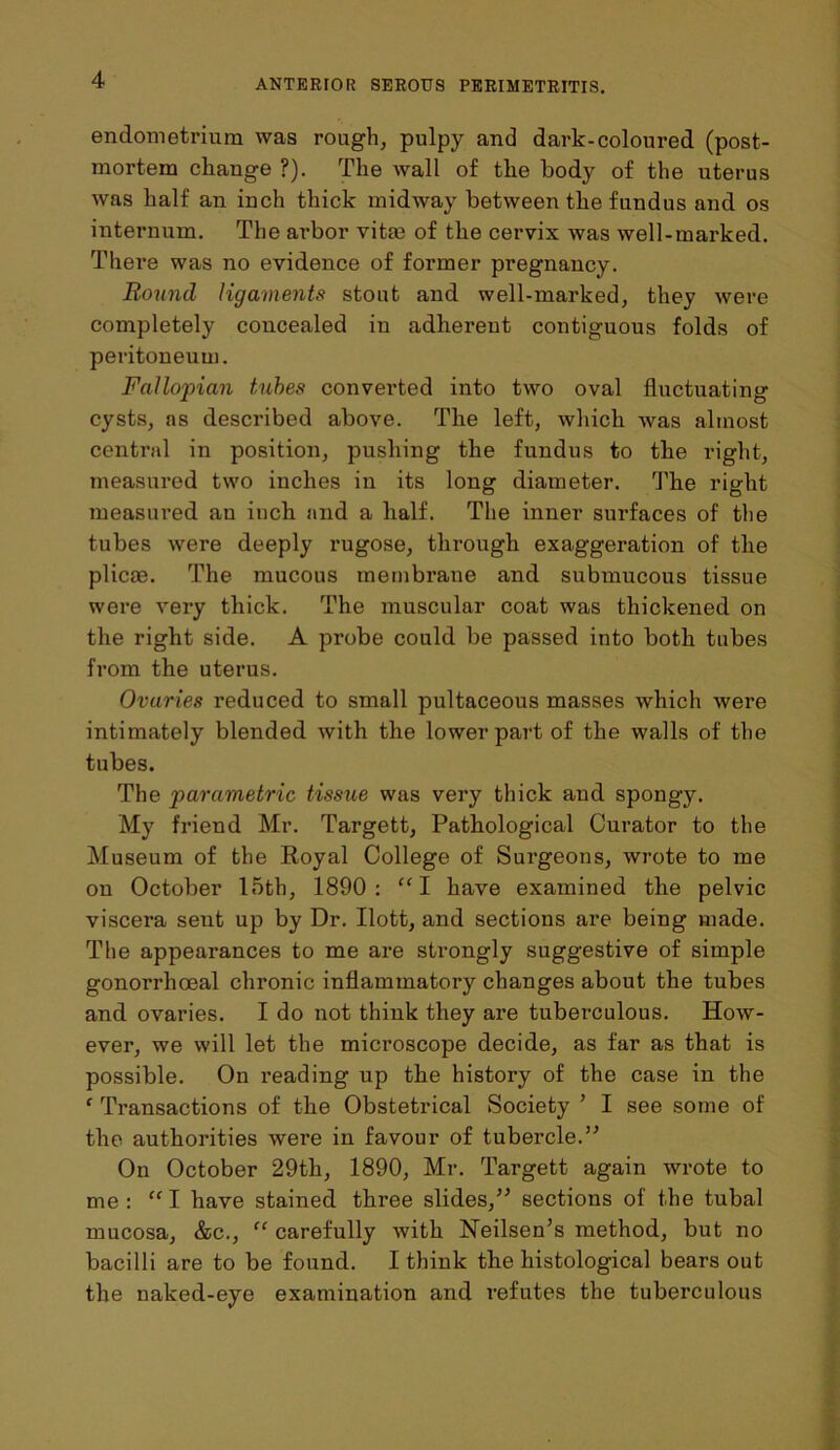 endometrium was rough, pulpy and dark-coloured (post- mortem change ?). The wall of the body of the uterus was half an inch thick midway between the fundus and os internum. The arbor vitm of the cervix was well-marked. There was no evidence of former pregnancy. Round ligaments stout and well-marked, they were completely concealed in adherent contiguous folds of peritoneum. Fallopian tubes converted into two oval fluctuating cysts, as described above. The left, which was almost central in position, pushing the fundus to the right, measured two inches in its long diameter. The right measured an inch and a half. The inner surfaces of the tubes were deeply rugose, through exaggeration of the plicae. The mucous membrane and submucous tissue were very thick. The muscular coat was thickened on the right side. A probe could be passed into both tubes from the uterus. Ovaries reduced to small pultaceous masses which were intimately blended with the lower part of the walls of the tubes. The parametric tissue was very thick and spongy. My friend Mr. Targett, Pathological Curator to the Museum of the Royal College of Surgeons, wrote to me on October 15th, 1890: “I have examined the pelvic viscera sent up by Dr. Ilott, and sections are being made. The appearances to me are strongly suggestive of simple gonorrhoeal chronic inflammatory changes about the tubes and ovaries. I do not think they are tuberculous. How- ever, we will let the microscope decide, as far as that is possible. On reading up the history of the case in the ‘ Transactions of the Obstetrical Society ’ I see some of the authorities were in favour of tubercle.” On October 29th, 1890, Mr. Targett again wrote to me : “ I have stained three slides,” sections of the tubal mucosa, &c., “ carefully with Neilsen’s method, but no bacilli are to be found. I think the histological bears out the naked-eye examination and refutes the tuberculous