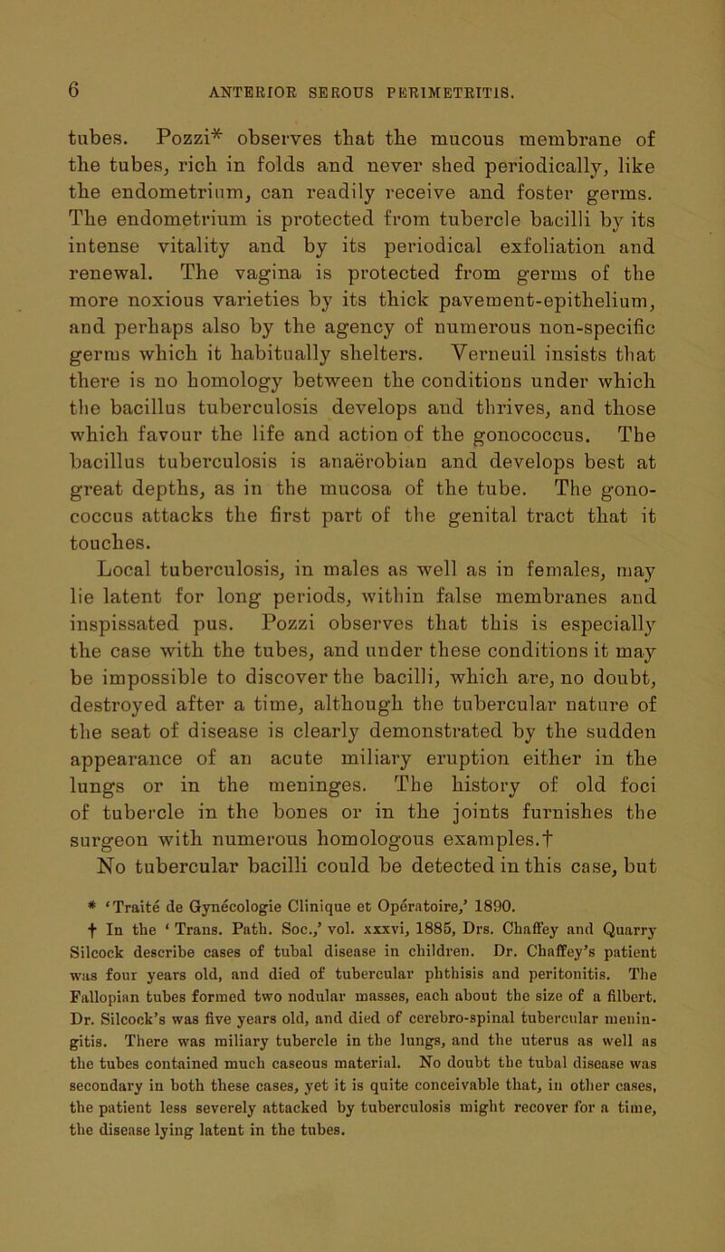 tubes. Pozzi* observes that the mucous membrane of tlie tubes, rich in folds and never shed periodically, like the endometrium, can readily receive and foster germs. The endometrium is protected from tubercle bacilli by its intense vitality and by its periodical exfoliation and renewal. The vagina is protected from germs of the more noxious varieties by its thick pavement-epithelium, and perhaps also by the agency of numerous non-specific germs which it habitually shelters. Verneuil insists that there is no homology between the conditions under which the bacillus tuberculosis develops and thrives, and those which favour the life and action of the gonococcus. The bacillus tuberculosis is anaerobian and develops best at great depths, as in the mucosa of the tube. The gono- coccus attacks the first part of the genital tract that it touches. Local tuberculosis, in males as wmll as in females, may lie latent for long periods, within false membranes aud inspissated pus. Pozzi observes that this is especial^ the case with the tubes, and under these conditions it may be impossible to discover the bacilli, which are, no doubt, destroyed after a time, although the tubercular nature of the seat of disease is clearly demonstrated by the sudden appearance of an acute miliary eruption either in the lungs or in the meninges. The history of old foci of tubercle in the bones or in the joints furnishes the surgeon with numerous homologous examples.t No tubercular bacilli could be detected in this case, but # ‘Traite de Gynecologie Clinique et Operatoire/ 1890. f In the ‘ Trans. Path. Soc.,’ vol. xxxvi, 1885, Drs. Chaffey and Quarry Silcock describe cases of tubal disease in children. Dr. Cliaffey’s patient was four years old, and died of tubercular phthisis and peritonitis. The Fallopian tubes formed two nodular masses, each about the size of a filbert. Dr. Silcock’s was five years old, and died of cerebro-spinal tubercular menin- gitis. There was miliary tubercle in the lungs, and the uterus as well as the tubes contained much caseous material. No doubt the tubal disease was secondary in both these cases, yet it is quite conceivable that, in other cases, the patient less severely attacked by tuberculosis might recover for a time, the disease lying latent in the tubes.