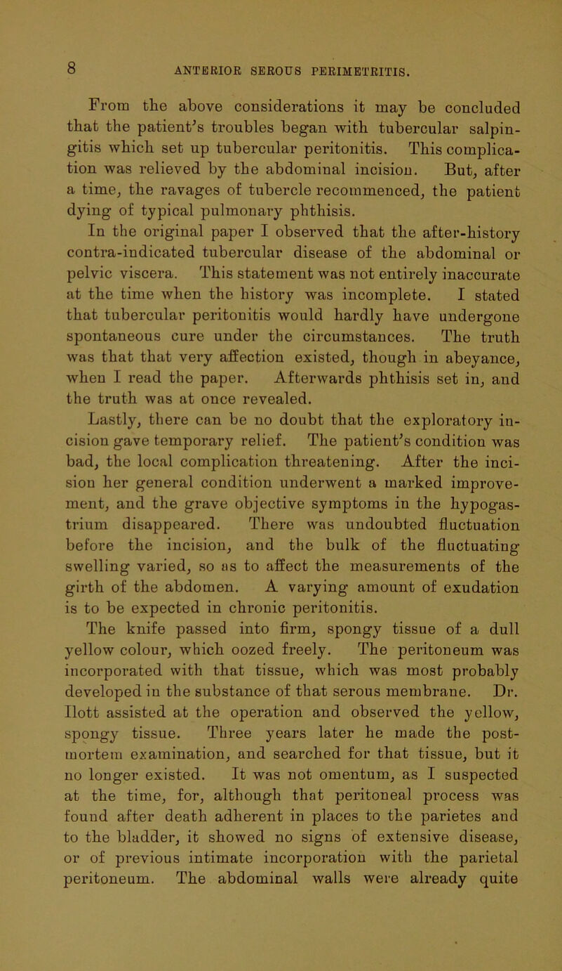 From the above considerations it may be concluded that the patient's troubles began with tubercular salpin- gitis which set up tubercular peritonitis. This complica- tion was relieved by the abdominal incision. But, after a time, the ravages of tubercle recommenced, the patient dying of typical pulmonary phthisis. In the original paper I observed that the after-history contra-indicated tubercular disease of the abdominal or pelvic viscera. This statement was not entirely inaccurate at the time when the history was incomplete. I stated that tubercular peritonitis would hardly have undergone spontaneous cure under the circumstances. The truth was that that very affection existed, though in abeyance, when I read the paper. Afterwards phthisis set in, and the truth was at once revealed. Lastly, there can be no doubt that the exploratory in- cision gave temporary relief. The patient's condition was bad, the local complication threatening. After the inci- sion her general condition underwent a marked improve- ment, and the grave objective symptoms in the hypogas- trium disappeared. There was undoubted fluctuation before the incision, and the bulk of the fluctuating swelling varied, so as to affect the measurements of the girth of the abdomen. A varying amount of exudation is to be expected in chronic peritonitis. The knife passed into firm, spongy tissue of a dull yellow colour, which oozed freely. The peritoneum was incorporated with that tissue, which was most probably developed in the substance of that serous membrane. Dr. Ilott assisted at the operation and observed the yellow, spongy tissue. Three years later he made the post- mortem examination, and searched for that tissue, but it no longer existed. It was not omentum, as I suspected at the time, for, although that peritoneal process was found after death adherent in places to the parietes and to the bladder, it showed no signs of extensive disease, or of previous intimate incorporation with the parietal peritoneum. The abdominal walls were already quite