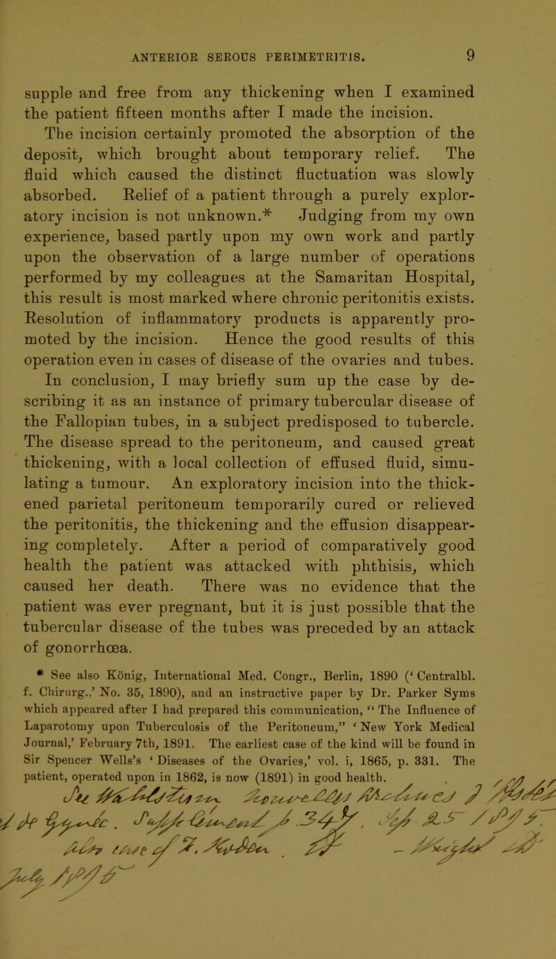 supple and free from any thickening when I examined the patient fifteen months after I made the incision. The incision certainly promoted the absorption of the deposit, which brought about temporary relief. The fluid which caused the distinct fluctuation was slowly absorbed. Relief of a patient through a purely explor- atory incision is not unknown.* Judging from my own experience, based partly upon my own work and partly upon the observation of a large number of operations performed by my colleagues at the Samaritan Hospital, this result is most marked where chronic peritonitis exists. Resolution of inflammatory products is apparently pro- moted by the incision. Hence the good results of this operation even in cases of disease of the ovaries and tubes. In conclusion, I may briefly sum up the case by de- scribing it as an instance of primary tubercular disease of the Fallopian tubes, in a subject predisposed to tubercle. The disease spread to the peritoneum, and caused great thickening, with a local collection of effused fluid, simu- lating a tumour. An exploratory incision into the thick- ened parietal peritoneum temporarily cured or relieved the peritonitis, the thickening and the effusion disappear- ing completely. After a period of comparatively good health the patient was attacked with phthisis, which caused her death. There was no evidence that the patient was ever pregnant, but it is just possible that the tubercular disease of the tubes was preceded by an attack of gonorrhoea. # See also Konig, International Med. Congr., Berlin, 1890 (‘ Centralbl. f. Chirurg.,’ No. 35, 1890), and an instructive paper by Dr. Parker Syms which appeared after I had prepared this communication, “ The Influence of Laparotomy upon Tuberculosis of the Peritoneum,” ‘New York Medical Journal,’ February 7th, 1891. The earliest case of the kind will be found in Sir Spencer Wells’s ‘ Diseases of the Ovaries,’ vol. i, 1865, p. 331. The patient, operated upon in 1862, is now (1891) in good health. (ftt >v (lyyi) in good Health. . / s/4 / £