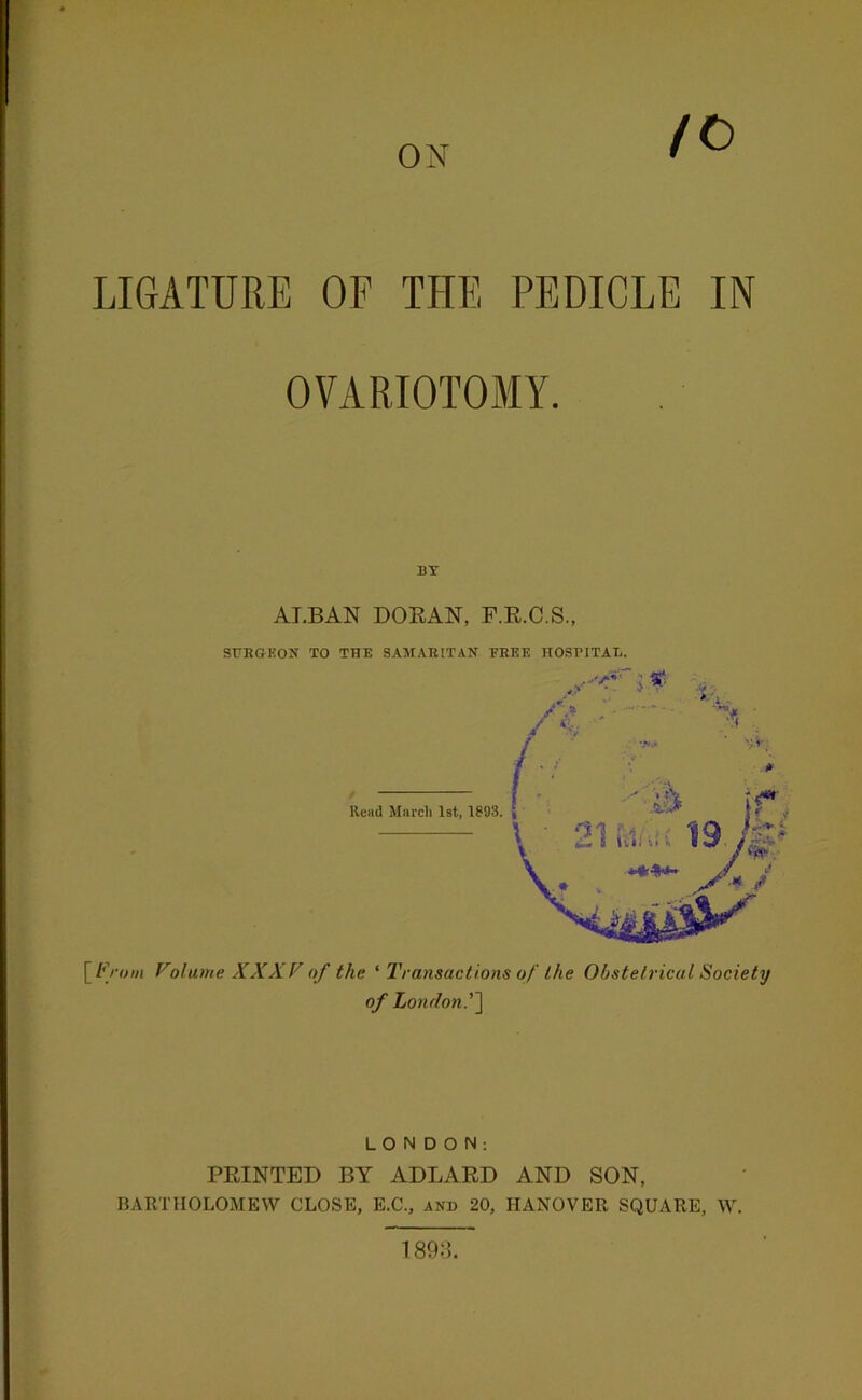 ON /C) LIGxiTURE OF THE PEDICLE IN OVARIOTOMY. BT ALBAN DORAN, F.R.C.S., SURGEON TO THE SAMARITAN TREE HOST’ITAL. Read Marcli 1st, 1893. \_From Volume XXXFof the ' Transactions of the Obstetrical Society of London.''\ LONDON: PRINTED BY ADLARD AND SON, BARTHOLOMEW CLOSE, E.C., and 20, HANOVER SQUARE, W. 189:L