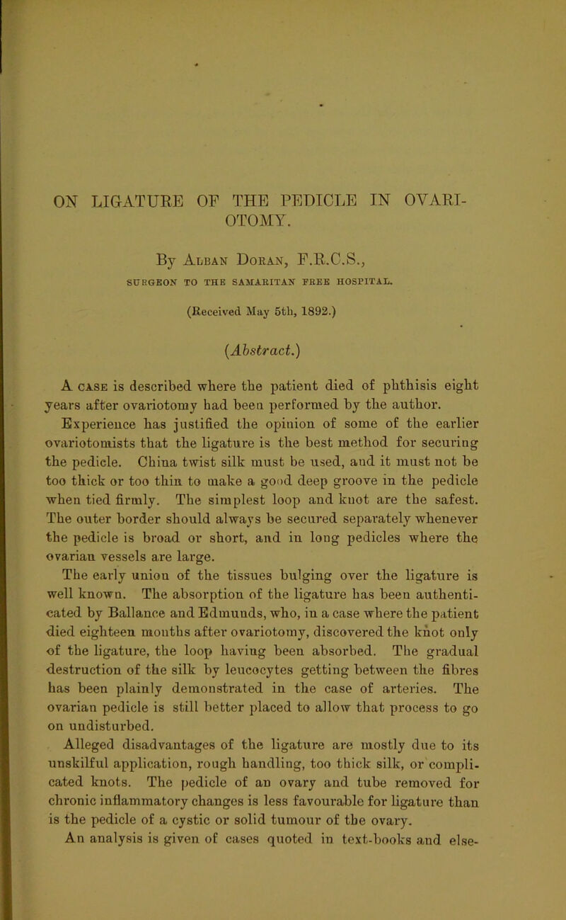 ON LIGATURE OF THE PEDICLE IN OVARI- OTOMY. By Alban Doran, F.R.C.S., SUHGKON TO THE SAMAEITAN FEEE HOSPITAL. (Received May 5th, 1892.) (Abstract.) A CASE is described where the patient died of phthisis eight years after ovaiiotomy had been performed by the author. Experience has justified the opinion of some of the earlier ovariotomists that the ligature is the best method for securing the pedicle. China twist silk must be used, and it must not be too thick or too thin to make a good deep groove in the pedicle when tied firmly. The simplest loop and knot are the safest. The outer border should always be secured separately whenever the pedicle is broad or short, and in long pedicles where the ovarian vessels are large. The early union of the tissues bulging over the ligatm*e is well known. The absorption of the ligature has been authenti- cated by Ballance and Edmunds, who, in a case where the patient died eighteen months after ovariotomy, discovered the knot only of the ligature, the loop having been absorbed. The gradual destruction of the silk by leucocytes getting between the fibres has been plainly demonstrated in the case of arteries. The ovarian pedicle is still better placed to allow that process to go on undisturbed. Alleged disadvantages of the ligature are mostly due to its unskilful application, rough handling, too thick silk, or compli- cated knots. The pedicle of an ovary and tube removed for chronic inflammatory changes is less favourable for ligature than is the pedicle of a cystic or solid tumour of the ovary. An analysis is given of cases quoted in text-books and else-