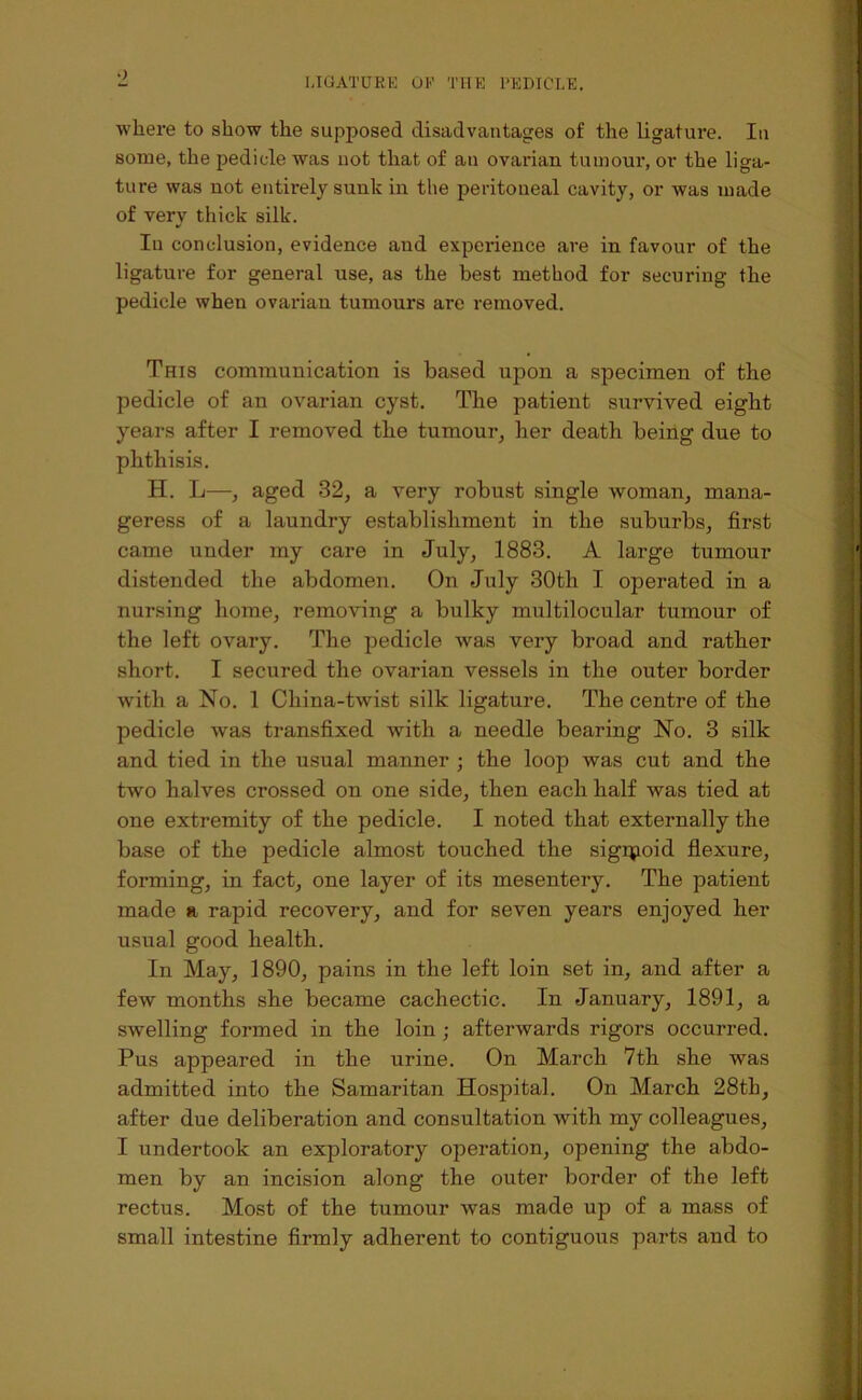 where to show the supposed disadvantages of the ligature. In some, the jjedicle was uot that of an ovarian tumour, or the liga- ture was not entirely sunk in the peritoneal cavity, or was made of very thick silk. In conclusion, evidence and experience are in favour of the ligature for general use, as the best method for securing the pedicle when ovarian tumours are removed. This communication is based upon a specimen of the pedicle of an ovarian cyst. The patient survived eight years after I removed the tumour^ her death being due to phthisis. H. L—, aged 32, a very robust single woman, mana- geress of a laundry establishment in the suburbs, first came under my care in July, 1883. A large tumour distended the abdomen. On July 30th I operated in a nursing home, removing a bulky multilocular tumour of the left ovary. The pedicle was very broad and rather short. I secured the ovarian vessels in the outer border with a No. 1 China-twist silk ligature. The centre of the pedicle was transfixed with a needle bearing No. 3 silk and tied in the usual manner ; the loop was cut and the two halves crossed on one side, then each half was tied at one extremity of the pedicle. I noted that externally the base of the pedicle almost touched the sigipoid flexure, forming, in fact, one layer of its mesentery. The patient made a rapid recovery, and for seven years enjoyed her usual good health. In May, 1890, pains in the left loin set in, and after a few months she became cachectic. In January, 1891, a swelling formed in the loin; afterwards rigors occurred. Pus appeared in the urine. On March 7th she was admitted into the Samaritan Hospital. On March 28th, after due deliberation and consultation with my colleagues, I undertook an exploratory operation, opening the abdo- men by an incision along the outer border of the left rectus. Most of the tumour was made up of a mass of small intestine firmly adherent to contiguous parts and to