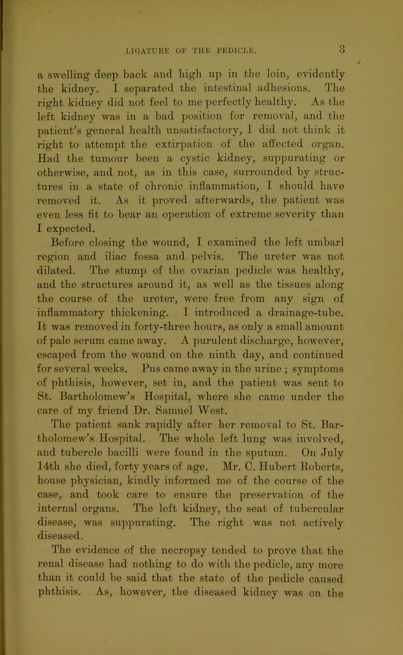 a swelling deep back and liigb up in the loin, evidently the kidney. I separated the intestinal adhesions. The right kidney did not feel to me perfectly healthy. As the left kidney was in a bad position for removal, and the patient^s general health unsatisfactory, 1 did not think it right to attempt the extirpation of the affected organ. Had the tumour been a cystic kidney, suppurating or otherwise, and not, as in this case, surrounded by struc- tures in a state of chronic inflammation, I should have removed it. As it proved afterwards, the patient was even less fit to bear an operation of extreme severity than I expected. Before closing the wound, I examined the left umbarl region and iliac fossa and pelvis. The ureter was not dilated. The stump of the ovarian pedicle was healthy, and the structures around it, as well as the tissues along the course of the ureter, were free from any sign of inflammatory thickening. I introduced a drainage-tube. It was removed in forty-three hours, as only a small amount of pale serum came away. A purulent discharge, however, escaped from the wound on the ninth day, and continued for several weeks. Pus came away in the urine ; symptoms of phthisis, however, set in, and the patient was sent to St. Bartholomew's Hospital, where she came under the care of my friend Dr. Samuel West. The patient sank rapidly after her removal to St. Bar- tholomew’s Hospital. The whole left lung was involved, and tubercle bacilli were found in the sputum. On July 14th she died, forty years of age. Mr. C. Hubert Roberts, house physician, kindly informed me of the course of the case, and took care to ensure the preservation of the internal organs. The left kidney, the seat of tubercular disease, was suppurating. The right was not actively diseased. The evidence of the necropsy tended to prove that the renal disease had nothing to do with the pedicle, any more than it could be said that the state of the pedicle caused phthisis. As, however, the diseased kidney was on the