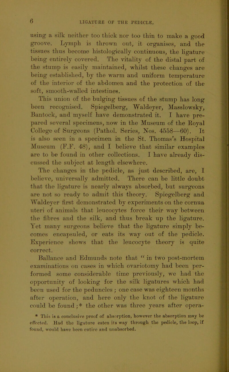 using a silk neither too thick nor too thin to make a good gi'oove. Lymph is thrown out, it organises, and the tissues thus become histologically continuous, the ligature being entirely covered. The vitality of the distal part of the stump is easily maintained, whilst these changes are being established, by the warm and uniform temperature of the interior of the abdomen and the protection of the soft, smooth-walled intestines. This union of the bulging tissues of the stump has long been recognised. Spiegelberg, Waldeyer, Masslowsky, Bantock, and myself have demonstrated it. I have pre- pared several specimens, now in the Museum of the Eoyal College of Surgeons (Pathol. Series, Nos. 4558—60). It is also seen in a specimen in the St. Thomas’s Hospital Museum (F.F. 48), and I believe that similar examples are to be found in other collections. I have already dis- cussed the subject at length elsewhere. The changes in the pedicle, as just described, are, I believe, universally admitted. There can be little doubt that the ligature is nearly always absorbed, but surgeons are not so ready to admit this theory. Spiegelberg and Waldeyer first demonstrated by experiments on the cornua uteri of animals that leucocytes force their way between the fibres and the silk, and thus break up the ligature. Yet many surgeons believe that the ligature simply be- comes encapsuled, or eats its way out of the pedicle. Experience shows that the leucocyte theory is quite correct. Ballance and Edmunds note that “ in two post-mortem examinations on cases in which ovariotomy had been per- formed some considerable time previously, we had the opportunity of looking for the silk ligatures which had been used for the peduncles ; one case was eighteen months after operation, and here only the knot of the ligature could be found; * the other was three years after opera- * This is a conclusive proof of absorption, however the absorption may be effected. Had the ligature eaten its way through the pedicle, the loop, if found, would have been entire and unnbsorbed.