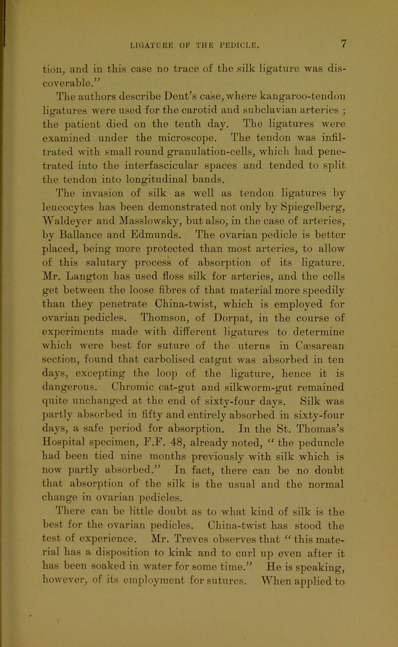 tioii, and in tliis case no trace of tlie silk ligature was dis- coverable.” The authors describe Dent’s case, where kangaroo-tendon ligatures were used for the carotid and subclavian arteries ; the patient died on the tenth day. The ligatures were examined under the microscope. The tendon was infil- trated with small round granulation-cells, which had pene- trated into the interfascicular spaces and tended to split the tendon into longitudinal bands. The invasion of silk as well as tendon ligatures by leucocytes has been demonstrated not only by Spiegelberg, Waldeyer and Masslowsky, but also, in the case of arteries, by Ballance and Edmunds. The ovarian pedicle is better placed, being more protected than most arteries, to allow of this salutary process of absorption of its ligature. Mr. Langton has used floss silk for arteries, and the cells get between the loose fibres of that material more speedily than they penetrate China-twist, which is employed for ovarian pedicles. Thomson, of Dorpat, in the course of experiments made with different ligatures to determine which were best for suture of the uterus in Cmsarean section, found that carbolised catgut was absorbed in ten days, excepting the loop of the ligature, hence it is dangerous. Chromic cat-gut and silkworm-gut remained quite unchanged at the end of sixty-four days. Silk was partly absorbed in fifty and entirely absorbed in sixty-four days, a safe period for absorption. In the St. Thomas’s Hospital specimen, F.F. 48, already noted, “ the peduncle had been tied nine months previously with silk which is now partly absorbed.” In fact, there can be no doubt that absorption of the silk is the usual and the normal change in ovarian pedicles. There can be little doubt as to what kind of silk is the best for the ovarian pedicles. China-twist has stood the test of experience. Mr. Treves observes that “ this mate- rial has a disposition to kink and to curl up even after it has been soaked in water for some time.” He is speaking, however, of its employment for sutures. When applied to