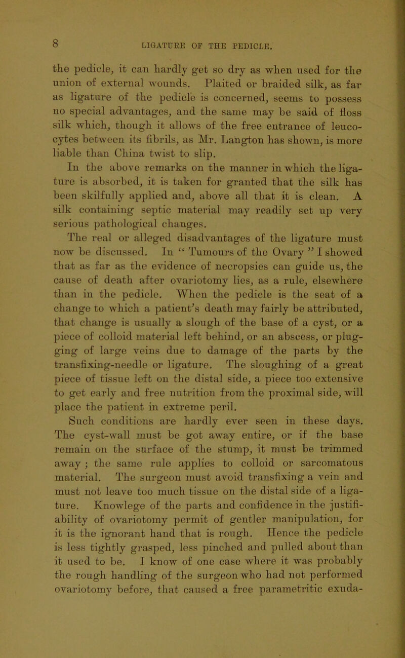 the pedicle, it can hardly get so dry as when used for the union of external wounds. Plaited or braided silk, as far as ligature of the pedicle is concerned, seems to possess no special advantages, and the same may be said of floss silk which, though it allows of the free entrance of leuco- cytes between its flbrils, as Mr. Langton has shown, is more liable than China twist to slip. In the above remarks on the manner in which the liga- ture is absorbed, it is taken for granted that the silk has been skilfully applied and, above all that it is clean. A silk containing septic material may readily set up very serious pathological changes. The real or alleged disadvantages of the ligature must now be discussed. In “ Tumours of the Ovary ” I showed that as far as the evidence of necropsies can guide us, the cause of death after ovariotomy lies, as a rule, elsewhere than in the pedicle. When the pedicle is the seat of a change to which a patient^s death may fairly be attributed, that change is usually a slough of the base of a cyst, or a piece of colloid material left behind, or an abscess, or plug- ging of large veins due to damage of the parts by the transtixing-needle or ligature. The sloughing of a great piece of tissue left on the distal side, a piece too extensive to get early and free nutrition from the proximal side, will place the patient in extreme peril. Such conditions are hardly ever seen in these days. The cyst-wall must be got away entire, or if the base remain on the surface of the stump, it must be trimmed away ; the same rule applies to colloid or sarcomatous material. The surgeon must avoid transfixing a vein and must not leave too much tissue on the distal side of a liga- ture. Knowlege of the parts and confidence in the justifi- ability of ovariotomy permit of gentler manipulation, for it is the igmorant hand that is rough. Hence the pedicle is less tightly grasped, less pinched and pulled about than it used to be. I know of one case where it was probably the rough handling of the surgeon who had not performed ovariotomy before, that caused a free parametritic exuda-