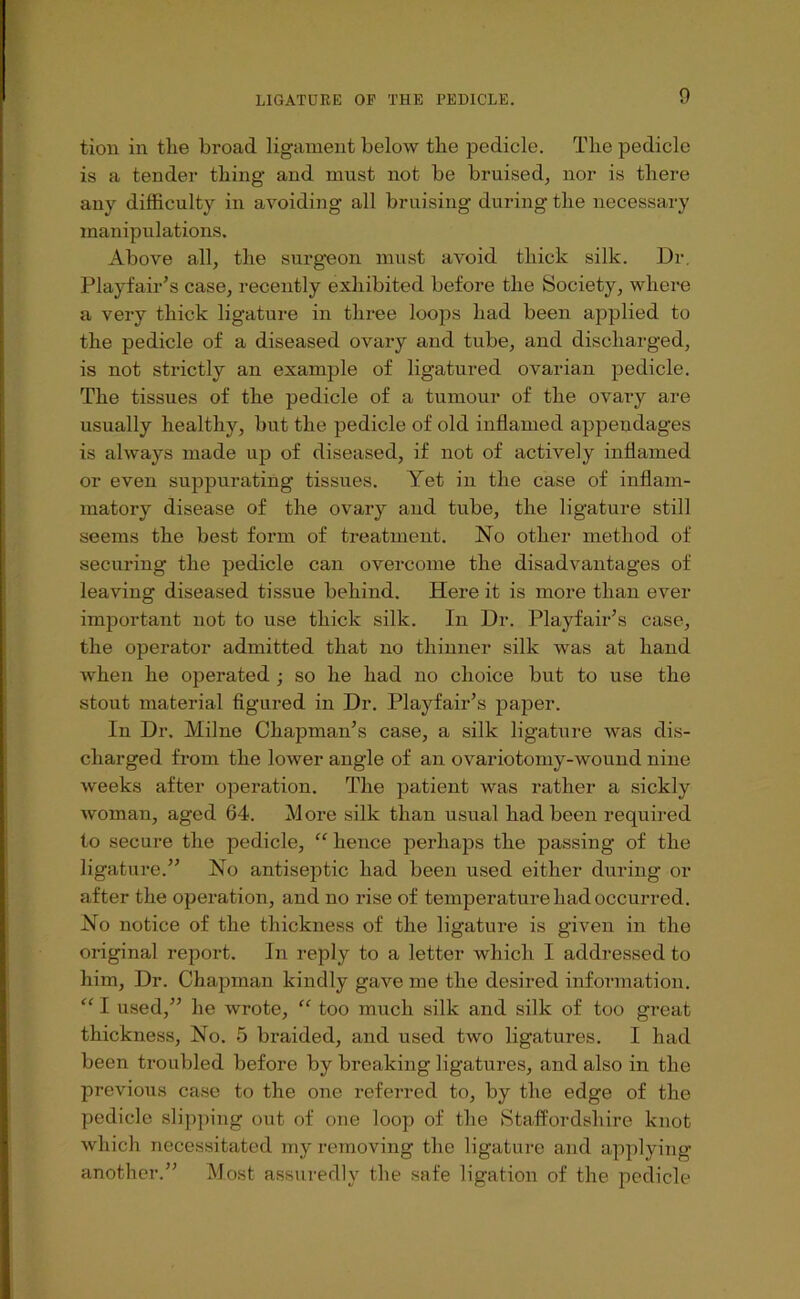 tioii in tlie broad ligament below tbe pedicle. Tlie pedicle is a tender thing and must not be bruised, nor is there any difficulty in avoiding all bruising during the necessary manipulations. Above all, the surgeon must avoid thick silk. Dr, Playfair’s case, recently exhibited before the Society, where a very thick ligature in three loops had been applied to the pedicle of a diseased ovary and tube, and discharged, is not strictly an example of ligatured ovarian pedicle. The tissues of the pedicle of a tumour of the ovaiy are usually healthy, but the pedicle of old inflamed appendages is always made up of diseased, if not of actively inflamed or even suppurating tissues. Yet in the case of inflam- matory disease of the ovary and tube, the ligature still seems the best form of treatment. No other method of securing the pedicle can overcome the disadvantages of leaving diseased tissue behind. Here it is more than ever important not to use thick silk. In Dr. Playfair’s case, the operator admitted that no thinner silk was at hand when he operated ; so he had no choice bnt to use the stout material figured in Dr. Playfair’s paper. In Dr. Milne Chapman’s case, a silk ligature was dis- charged from the lower angle of an ovariotomy-wound nine weeks after operation. The patient was rather a sickly woman, aged 64. More silk than usual had been required to secure the pedicle, “ hence perhaps the passing of the ligature.” No antiseptic had been used either during or after the operation, and no rise of temperature had occurred. No notice of the thickness of the ligature is given in the original report. In reply to a letter which I addressed to him. Dr. Chapman kindly gave me the desired information. “ I used,” he wrote, “ too much silk and silk of too great thickness. No. 5 braided, and used two ligatures. I had been troubled before by breaking ligatures, and also in the previous case to the one referred to, by the edge of the pedicle slipping out of one loop of the Stafl^ordshire knot which necessitated my removing the ligature and applying another.” Most assuredly the safe ligation of the pedicle