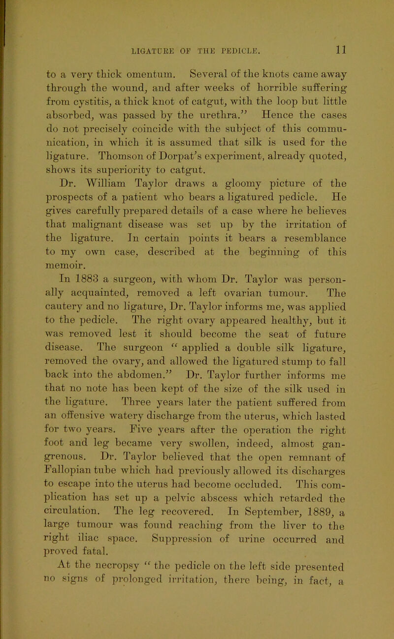to a very thick omentum. Several of the knots came away through the wound^ and after weeks of horrible suffering from cystitis, a thick knot of catgut, with the loop but little absorbed, was passed by the urethra.^’ Hence the cases do not precisely coincide with the subject of this commu- nication, in which it is assumed that silk is used for the ligature. Thomson of Dorpat’s experiment, already quoted, shows its superiority to catgut. Dr. William Taylor draws a gloomy picture of the prospects of a patient who bears a ligatured pedicle. He gives carefully prepared details of a case where he believes that malignant disease was set ujd by the irritation of the ligature. In certain points it bears a resemblance to my own case, described at the beginning of this memoir. In 1883 a surgeon, with whom Dr. Taylor was person- ally acquainted, removed a left ovarian tumour. The cautery and no ligature, Dr. Taylor informs me, was applied to the pedicle. The right ovary appeared healthy, but it was removed lest it should become the seat of future disease. The surgeon “ applied a double silk ligature, removed the ovary, and allowed the ligatured stump to fall back into the abdomen.” Dr. Taylor further informs me that no note has been kept of the size of the silk used in the ligature. Three years later the patient suffered from an offensive watery discharge from the uterus, which lasted for two years. Five years after the operation the right foot and leg became very swollen, indeed, almost gan- grenous. Dr. Taylor believed that the open remnant of Fallopian tube which had previously allowed its discharges to escape into the uterus had become occluded. This com- plication has set up a pelvic abscess which retarded the circulation. The leg recovered. In September, 1889, a large tumour was found reaching from the liver to the right iliac space. Suppression of urine occurred and proved fatal. At the necropsy “ the pedicle on the left side presented no signs of prolonged irritation, there being, in fact, a